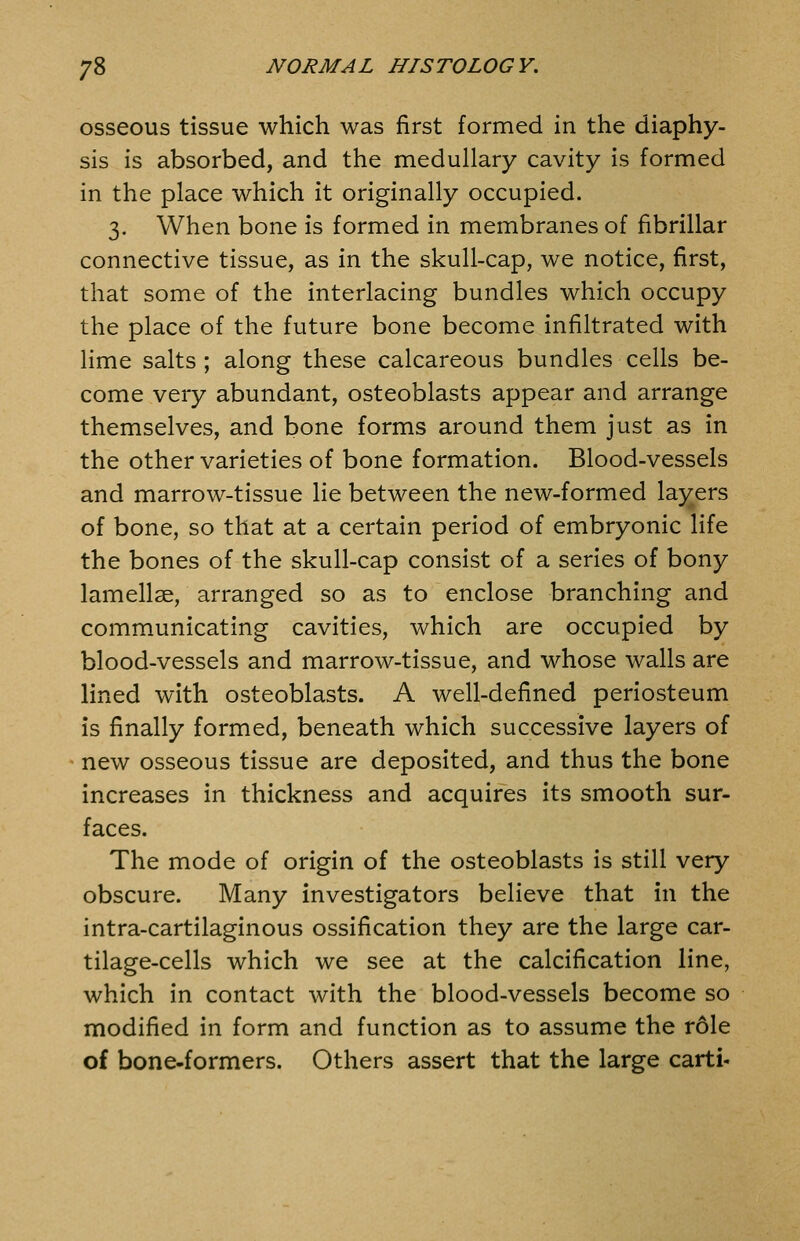osseous tissue which was first formed in the diaphy- sis is absorbed, and the medullary cavity is formed in the place which it originally occupied. 3. When bone is formed in membranes of fibrillar connective tissue, as in the skull-cap, we notice, first, that some of the interlacing bundles which occupy the place of the future bone become infiltrated with lime salts; along these calcareous bundles cells be- come very abundant, osteoblasts appear and arrange themselves, and bone forms around them just as in the other varieties of bone formation. Blood-vessels and marrow-tissue lie between the new-formed la}^ers of bone, so that at a certain period of embryonic life the bones of the skull-cap consist of a series of bony lamellae, arranged so as to enclose branching and comm.unicating cavities, which are occupied by blood-vessels and marrow-tissue, and whose walls are lined with osteoblasts. A well-defined periosteum is finally formed, beneath which successive layers of new osseous tissue are deposited, and thus the bone increases in thickness and acquires its smooth sur- faces. The mode of origin of the osteoblasts is still very obscure. Many investigators believe that in the intra-cartilaginous ossification they are the large car- tilage-cells which we see at the calcification line, which in contact with the blood-vessels become so modified in form and function as to assume the role of bone-formers. Others assert that the large carti-