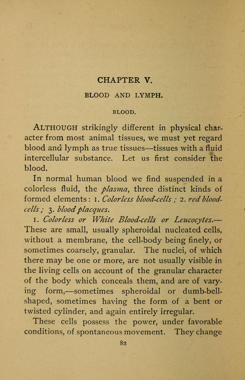 CHAPTER V. BLOOD AND LYMPH. BLOOD. Although strikingly different in physical char- acter from most animal tissues, we must yet regard blood and lymph as true tissues—tissues with a fluid intercellular substance. Let us first consider the blood. In normal human blood we find suspended in a colorless fluid, the plasma^ three distinct kinds of formed elements: i. Colorless blood-cells ; 2. red blood- cells; 3. bloodplacques. I. Colorless or White Blood-cells or Leucocytes.— These are small, usually spheroidal nucleated cells, without a membrane, the cell-body being finely, or sometimes coarsely, granular. The nuclei, of which there may be one or more, are not usually visible in the living cells on account of the granular character of the body which conceals them, and are of vary- ing form,—sometimes spheroidal or dumb-bell- shaped, sometimes having the form of a bent or twisted cylinder, and again entirely irregular. These cells possess the power, under favorable conditions, of spontaneous movement. They change