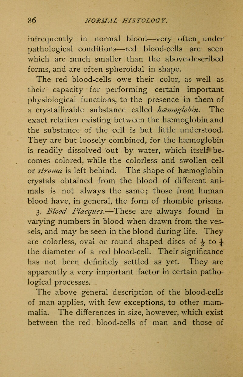 infrequently in normal blood—very often under pathological conditions—red blood-cells are seen which are much smaller than the above-described forms, and are often spheroidal in shape. The red blood-cells owe their color, as well as their capacity for performing certain important physiological functions, to the presence in them of a crystallizable substance called kcemoglobin. The exact relation existing between the haemoglobin and the substance of the cell is but little understood. They are but loosely combined, for the haemoglobin is readily dissolved out by water, which itself* be- comes colored, while the colorless and swollen cell or stroma is left behind. The shape of haemoglobin crystals obtained from the blood of different ani- mals is not always the same; those from human blood have, In general, the form of rhombic prisms. 3. Blood Placques.—These are always found in varying numbers in blood when drawn from the ves- sels, and may be seen in the blood during life. They are colorless, oval or round shaped discs of -J to -J- the diameter of a red blood-cell. Their significance has not been definitely settled as yet. They are apparently a very important factor in certain patho- logical processes. The above general description of the blood-cells of man applies, with few exceptions, to other mam- malia. The differences in size, however, which exist between the red blood-cells of man and those of