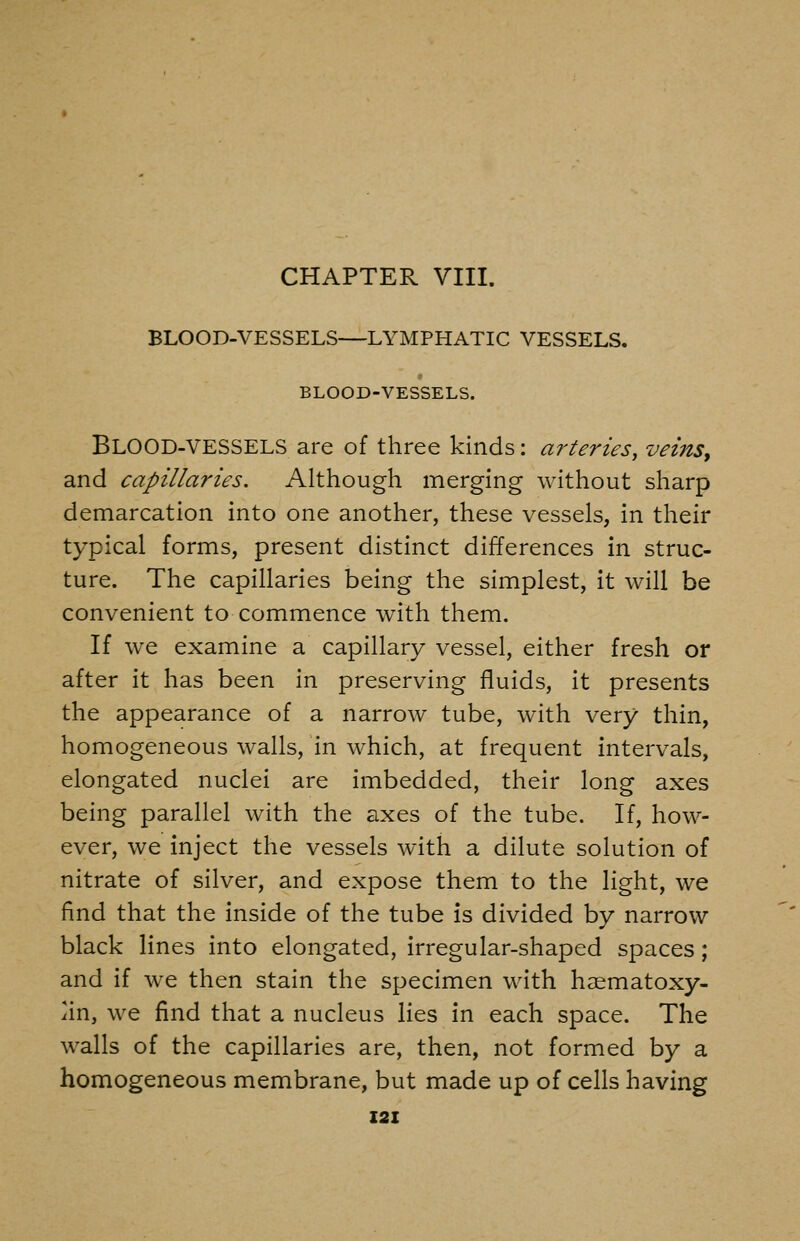 CHAPTER VIII. BLOOD-VESSELS—LYMPHATIC VESSELS. BLOOD-VESSELS. BlOOD-VESSELS are of three kinds: arteries, veins, and capillaries. Although merging without sharp demarcation into one another, these vessels, in their typical forms, present distinct differences in struc- ture. The capillaries being the simplest, it will be convenient to commence with them. If we examine a capillary vessel, either fresh or after it has been in preserving fluids, it presents the appearance of a narrow tube, with very thin, homogeneous walls, in which, at frequent intervals, elongated nuclei are imbedded, their long axes being parallel with the axes of the tube. If, how- ever, we inject the vessels with a dilute solution of nitrate of silver, and expose them to the light, we find that the inside of the tube is divided by narrow black lines into elongated, irregular-shaped spaces ; and if we then stain the specimen with haematoxy- iin, we find that a nucleus lies in each space. The walls of the capillaries are, then, not formed by a homogeneous membrane, but made up of cells having