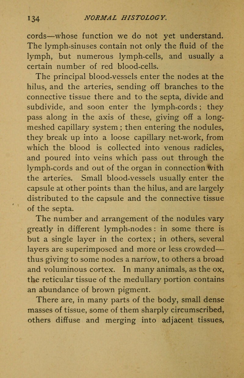 cords—whose function we do not yet understand. The lymph-sinuses contain not only the fluid of the lymph, but numerous lymph-cells, and usually a certain number of red blood-cells. The principal blood-vessels enter the nodes at the hilus, and the arteries, sending off branches to the connective tissue there and to the septa, divide and subdivide, and soon enter the lymph-cords ; they pass along in the axis of these, giving off a long- meshed capillary system ; then entering the nodules, they break up into a loose capillary net-work, from which the blood is collected into venous radicles, and poured into veins which pass out through the lymph-cords and out of the organ in connection With the arteries. Small blood-vessels usually enter the capsule at other points than the hilus, and are largely distributed to the capsule and the connective tissue of the septa. The number and arrangement of the nodules vary greatly in different lymph-nodes : in some there is but a single layer in the cortex; in others, several layers are superimposed and more or less crowded— thus giving to some nodes a narrow, to others a broad and voluminous cortex. In many animals, as the ox, the reticular tissue of the medullary portion contains an abundance of brown pigment. There are, in many parts of the body, small dense masses of tissue, some of them sharply circumscribed, others diffuse and merging into adjacent tissues,