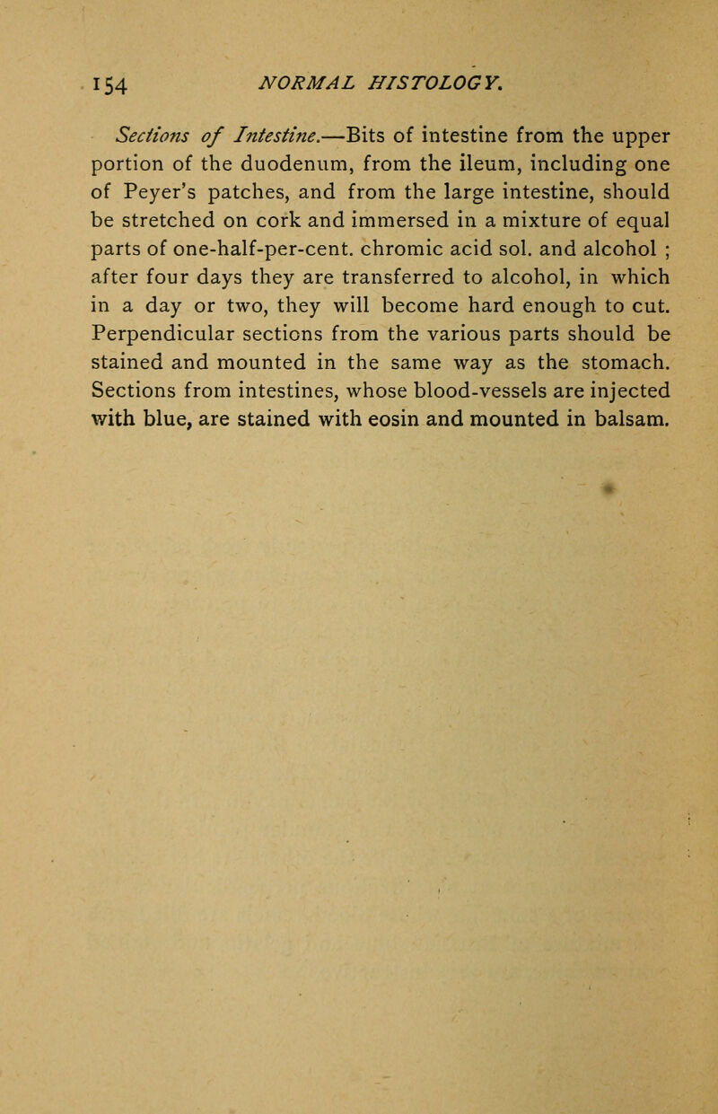Sections of Intestine.—Bits of intestine from the upper portion of the duodenum, from the ileum, including one of Payer's patches, and from the large intestine, should be stretched on cork and immersed in a mixture of equal parts of one-half-per-cent. chromic acid sol. and alcohol ; after four days they are transferred to alcohol, in which in a day or two, they will become hard enough to cut. Perpendicular sections from the various parts should be stained and mounted in the same way as the stomach. Sections from intestines, whose blood-vessels are injected with blue, are stained with eosin and mounted in balsam.