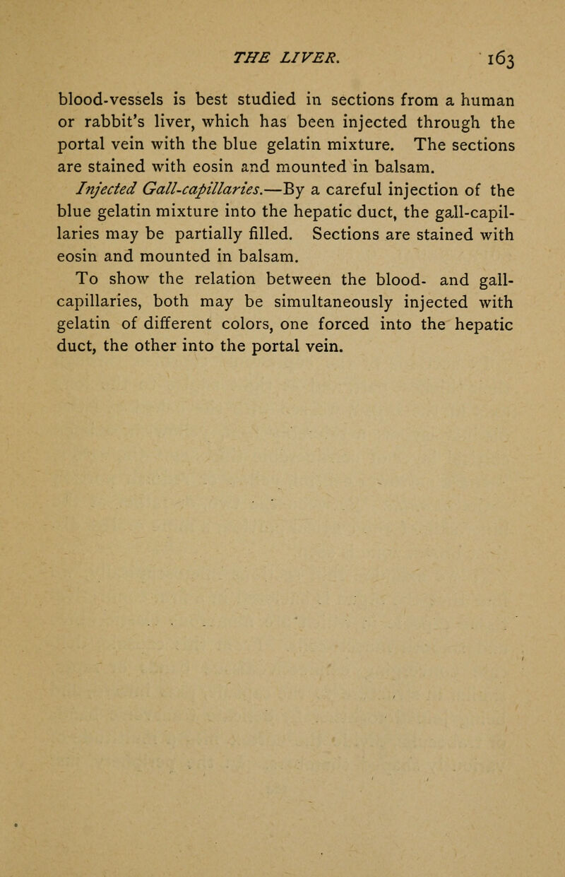 blood-vessels is best studied in sections from a human or rabbit's liver, which has been injected through the portal vein with the blue gelatin mixture. The sections are stained with eosin and mounted in balsam. Injected Gall-capillaries.—By a careful injection of the blue gelatin mixture into the hepatic duct, the gall-capil- laries may be partially filled. Sections are stained with eosin and mounted in balsam. To show the relation between the blood- and gall- capillaries, both may be simultaneously injected with gelatin of different colors, one forced into the hepatic duct, the other into the portal vein.