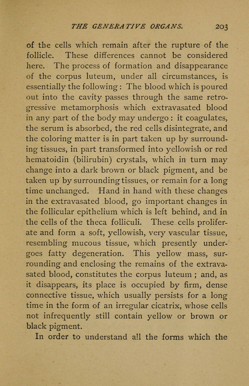 of the cells which remain after the rupture of the follicle. These differences cannot be considered here. The process of formation and disappearance of the corpus luteum, under all circumstances, is essentially the following: The blood which is poured out into the cavity passes through the same retro- gressive metamorphosis which extravasated blood in any part of the body may undergo : it coagulates, the serum is absorbed, the red cells disintegrate, and the coloring matter is in part taken up by surround- ing tissues, in part transformed into yellowish or red hematoidin (bilirubin) crystals, which in turn may change into a dark brown or black pigment, and be taken up by surrounding tissues, or remain for a long time unchanged. Hand in hand with these changes in the extravasated blood, go important changes in the follicular epithelium which is left behind, and in the cells of the theca folliculi. These cells prolifer- ate and form a soft, yellowish, very vascular tissue, resembling mucous tissue, which presently under- goes fatty degeneration. This yellow mass, sur- rounding and enclosing the remains of the extrava- sated blood, constitutes the corpus luteum ; and, as it disappears, its place is occupied by firm, dense connective tissue, which usually persists for a long time in the form of an irregular cicatrix, whose cells not infrequently still contain yellow or brown or black pigment. In order to understand all the forms which the