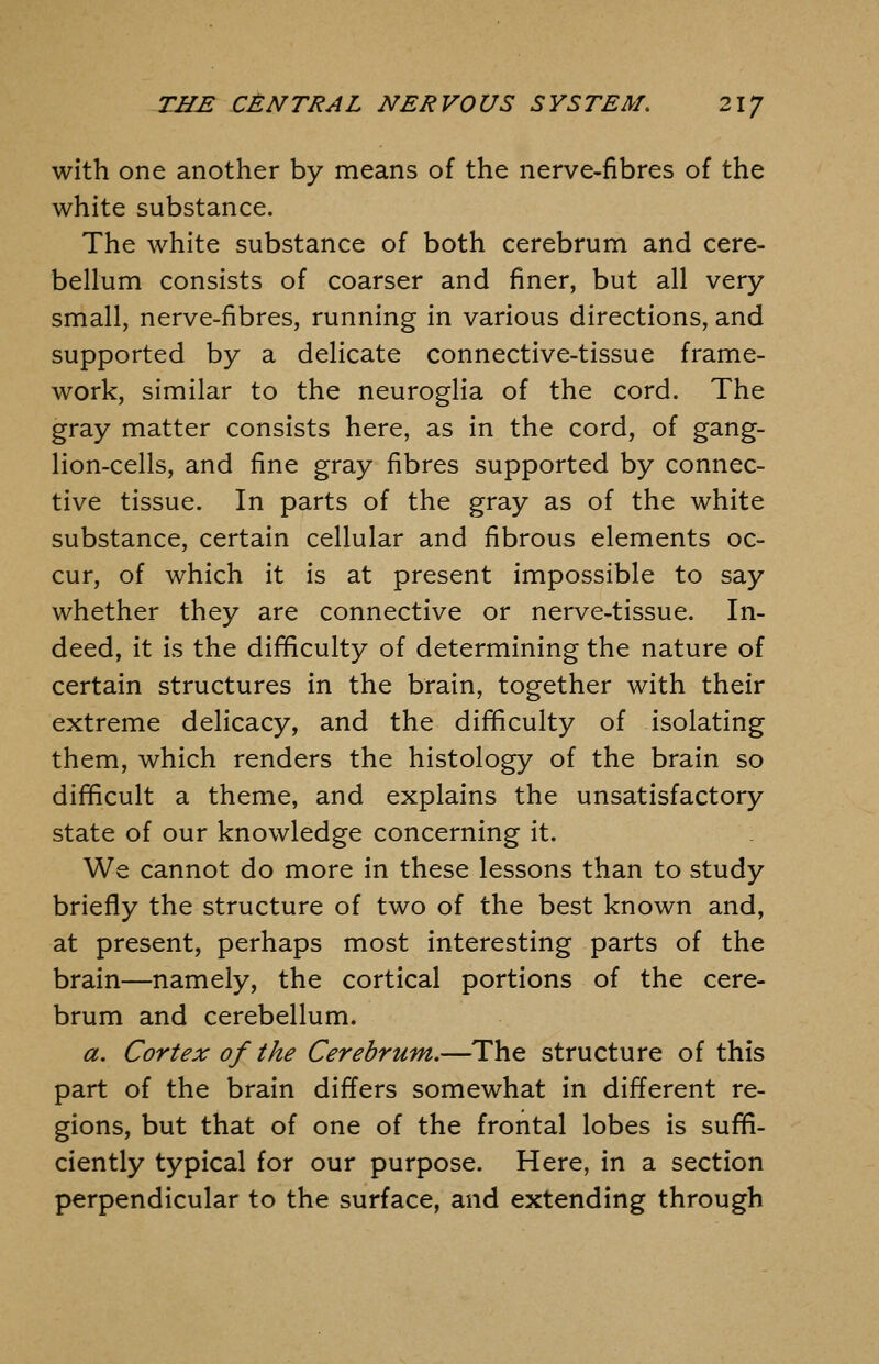 with one another by means of the nerve-fibres of the white substance. The white substance of both cerebrum and cere- bellum consists of coarser and finer, but all very small, nerve-fibres, running in various directions, and supported by a delicate connective-tissue frame- work, similar to the neuroglia of the cord. The gray matter consists here, as in the cord, of gang- lion-cells, and fine gray fibres supported by connec- tive tissue. In parts of the gray as of the white substance, certain cellular and fibrous elements oc- cur, of which it is at present impossible to say whether they are connective or nerve-tissue. In- deed, it is the difficulty of determining the nature of certain structures in the brain, together with their extreme delicacy, and the difficulty of isolating them, which renders the histology of the brain so difficult a theme, and explains the unsatisfactory state of our knowledge concerning it. We cannot do more in these lessons than to study briefly the structure of two of the best known and, at present, perhaps most interesting parts of the brain—namely, the cortical portions of the cere- brum and cerebellum. a. Cortex of the Cerebrum.—The structure of this part of the brain differs somewhat in different re- gions, but that of one of the frontal lobes is suffi- ciently typical for our purpose. Here, in a section perpendicular to the surface, and extending through