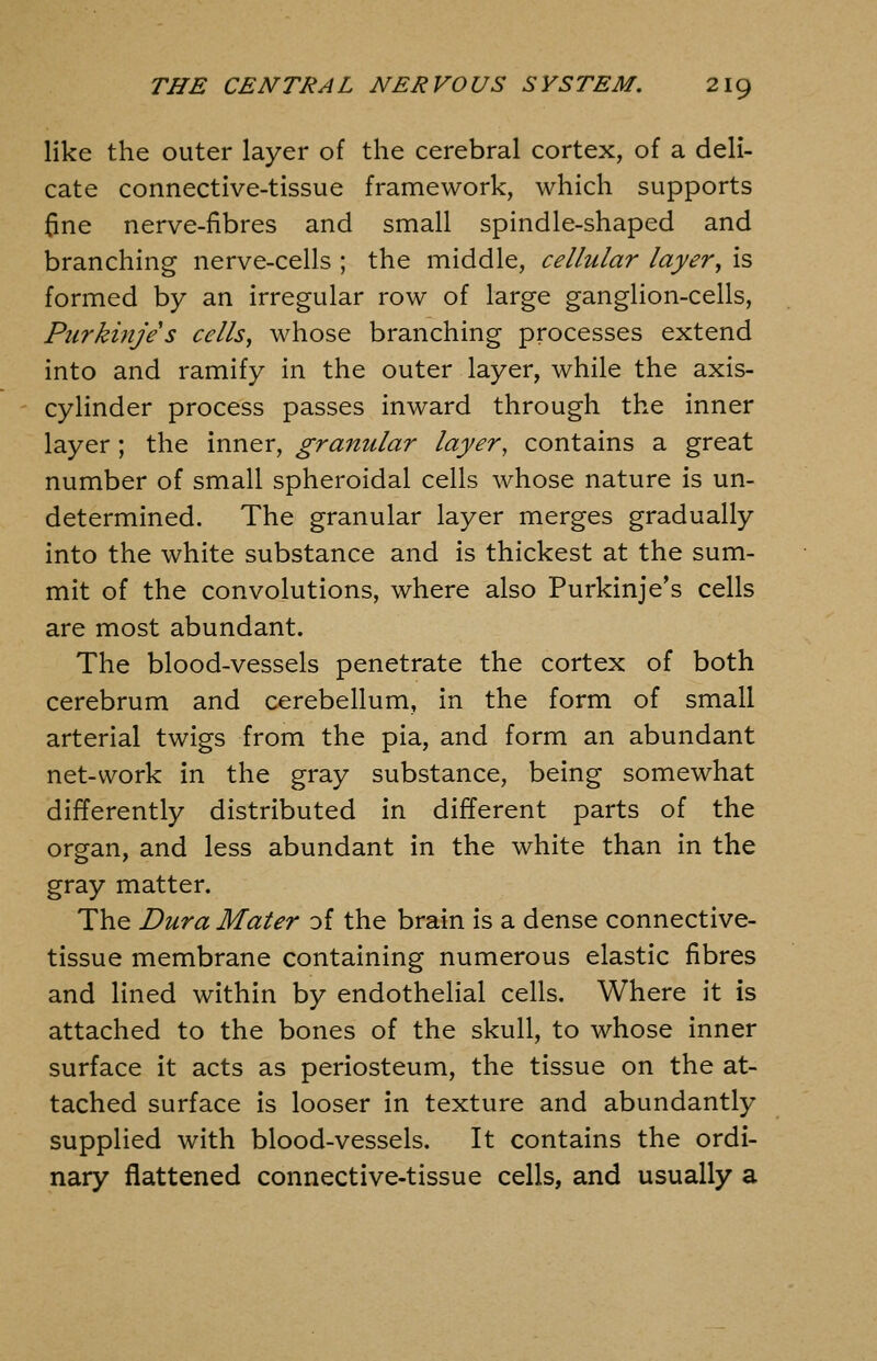 like the outer layer of the cerebral cortex, of a deli- cate connective-tissue framework, which supports fine nerve-fibres and small spindle-shaped and branching nerve-cells ; the middle, cellular layer^ is formed by an irregular row of large ganglion-cells, Piirkinje s cells, whose branching processes extend into and ramify in the outer layer, while the axis- cylinder process passes inward through the inner layer; the inner, granular layer, contains a great number of small spheroidal cells whose nature is un- determined. The granular layer merges gradually into the white substance and is thickest at the sum- mit of the convolutions, where also Purkinje's cells are most abundant. The blood-vessels penetrate the cortex of both cerebrum and cerebellum, in the form of small arterial twigs from the pia, and form an abundant net-work in the gray substance, being somewhat differently distributed in different parts of the organ, and less abundant in the white than in the gray matter. The Dura Mater o( the brain is a dense connective- tissue membrane containing numerous elastic fibres and lined within by endothelial cells. Where it is attached to the bones of the skull, to whose inner surface it acts as periosteum, the tissue on the at- tached surface is looser in texture and abundantly supplied with blood-vessels. It contains the ordi- nary flattened connective-tissue cells, and usually a