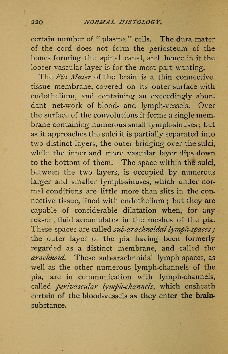 certain number of  plasma ** cells. The dura mater of the cord does not form the periosteum of the bones forming the spinal canal, and hence in it the looser vascular layer is for the most part wanting. The Pia Mater of the brain is a thin connective- tissue membrane, covered on its outer surface with endothelium, and containing an exceedingly abun- dant net-work of blood- and lymph-vessels. Over the surface of the convolutions it forms a single mem- brane containing numerous small lymph-sinuses ; but as it approaches the sulci it is partially separated into two distinct layers, the outer bridging over the sulci, while the inner and more vascular layer dips down to the bottom of them. The space within thd sulci, between the two layers, is occupied by numerous larger and smaller lymph-sinuses, which under nor- mal conditions are little more than slits in the con- nective tissue, lined with endothelium; but they are capable of considerable dilatation when, for any reason, fluid accumulates in the meshes of the pia. These spaces are called sub-arachnoidal lymph-spaces ; the outer layer of the pia having been formerly regarded as a distinct membrane, and called the arachnoid. These sub-arachnoidal lymph spaces, as well as the other numerous lymph-channels of the pia, are in communication with lymph-channels, called perivascular lymph-channels^ which ensheath certain of the blood-vessels as they enter the brain* substance.