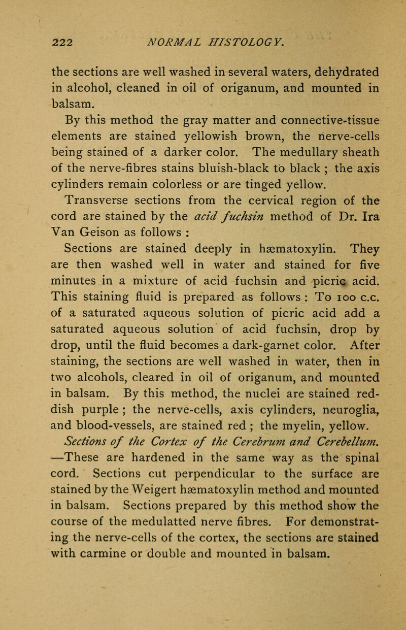 the sections are well washed in several waters, dehydrated in alcohol, cleaned in oil of origanum, and mounted in balsam. By this method the gray matter and connective-tissue elements are stained yellowish brown, the nerve-cells being stained of a darker color. The medullary sheath of the nerve-fibres stains bluish-black to black ; the axis cylinders remain colorless or are tinged yellow. Transverse sections from the cervical region of the cord are stained by the acid fuchsin method of Dr. Ira Van Geison as follows : Sections are stained deeply in haematoxylin. They are then washed well in water and stained for five minutes in a mixture of acid fuchsin and picric acid. This staining fluid is prepared as follows : To loo c.c. of a saturated aqueous solution of picric acid add a saturated aqueous solution of acid fuchsin, drop by drop, until the fluid becomes a dark-garnet color. After staining, the sections are well washed in water, then in two alcohols, cleared in oil of origanum, and mounted in balsam. By this method, the nuclei are stained red- dish purple ; the nerve-cells, axis cylinders, neuroglia, and blood-vessels, are stained red ; the myelin, yellow. Sections of the Cortex of the Cerebrum and Cerebellwti. —These are hardened in the same way as the spinal cord. Sections cut perpendicular to the surface are stained by the Weigert haematoxylin method and mounted in balsam. Sections prepared by this method show the course of the medulatted nerve fibres. For demonstrat- ing the nerve-cells of the cortex, the sections are stained with carmine or double and mounted in balsam.