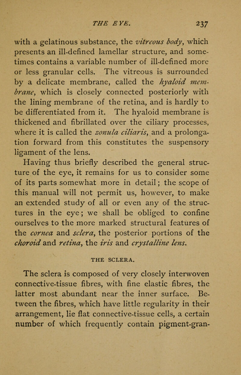 with a gelatinous substance, the vitreous body, which presents an ill-defined lamellar structure, and some- times contains a variable number of ill-defined more or less granular cells. The vitreous is surrounded by a delicate membrane, called the hyaloid mem- brane, which is closely connected posteriorly with the lining membrane of the retina, and is hardly to be differentiated from it. The hyaloid membrane is thickened and fibrillated over the ciliary processes, where it is called the zonula ciliaris, and a prolonga- tion forward from this constitutes the suspensory ligament of the lens. Having thus briefly described the general struc- ture of the eye, it remains for us to consider some of its parts somewhat more in detail; the scope of this manual will not permit us, however, to make an extended study of all or even any of the struc- tures in the eye; we shall be obliged to confine ourselves to the more marked structural features of the cornea and sclera, the posterior portions of the choroid and retina, the iris and crystalline lens, THE SCLERA. The sclera is composed of very closely interwoven connective-tissue fibres, with fine elastic fibres, the latter most abundant near the inner surface. Be- tween the fibres, which have little regularity in their arrangement, lie flat connective-tissue cells, a certain number of which frequently contain pigment-gran-