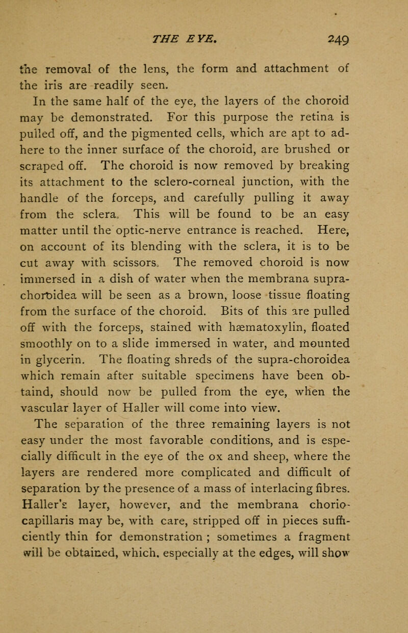 the removal of the lens, the form and attachment of the iris are readily seen. In the same half of the eye, the layers of the choroid may be demonstrated. For this purpose the retina is pulled off, and the pigmented cells, which are apt to ad- here to the inner surface of the choroid, are brushed or scraped off. The choroid is now removed by breaking its attachment to the sclero-corneal junction, with the handle of the forceps, and carefully pulling it away from the sclera. This will be found to be an easy matter until the optic-nerve entrance is reached. Here, on account of its blending with the sclera, it is to be cut away with scissors^ The removed choroid is now immersed in a dish of water when the membrana supra- chorDidea will be seen as a brov/n, loose tissue floating from the surface of the choroid. Bits of this are pulled off with the forceps, stained with hsematoxylin, floated smoothly on to a slide immersed in water, and mounted in glycerin. The floating shreds of the 5upra-choroidea which remain after suitable specimens have been ob- taind, should now be pulled from the eye, when the vascular layer of Haller will come into view. The separation of the three remaining layers is not easy under the most favorable conditions, and is espe- cially difficult in the eye of the ox and sheep, where the layers are rendered more complicated and difficult of separation by the presence of a mass of interlacing fibres. Haller's layer, however, and the membrana chorio- capillaris may be, with care, stripped off in pieces suffi- ciently thin for demonstration ; sometimes a fragment will be obtained, which, especially at the edges, will shov