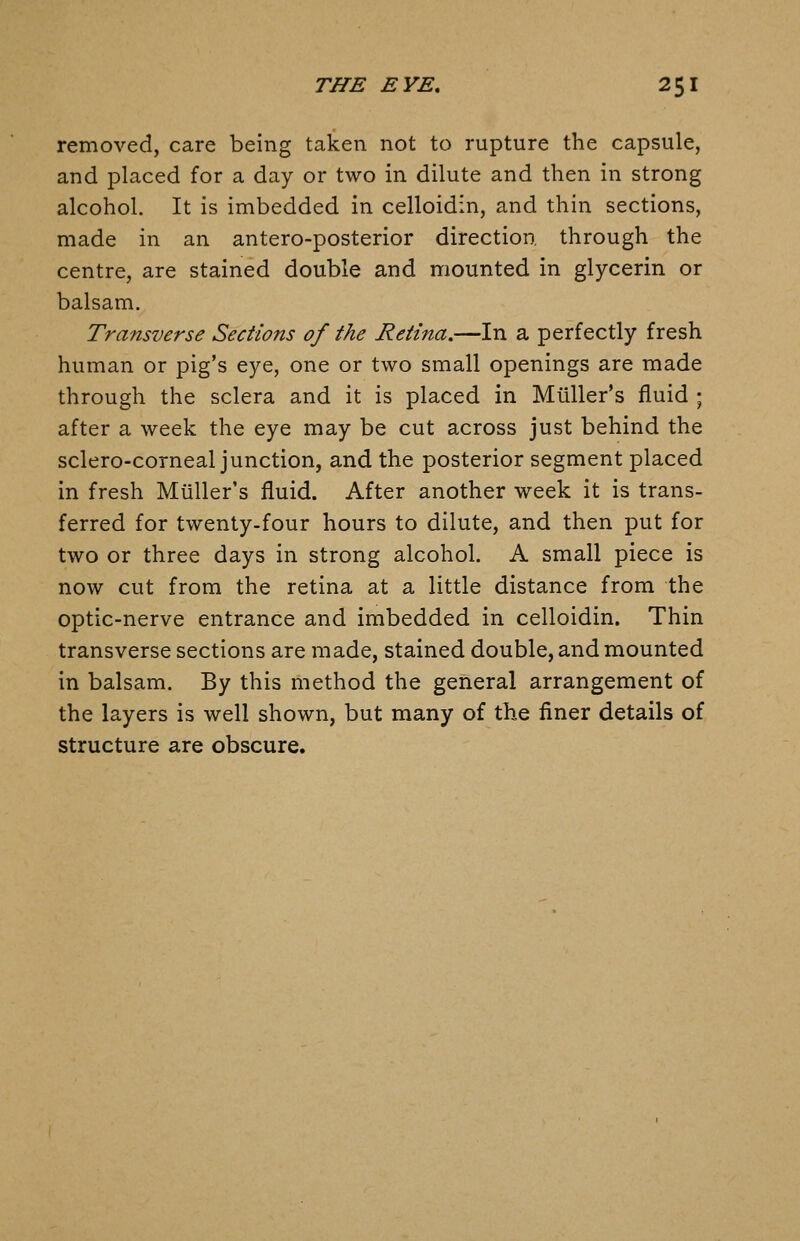 removed, care being taken not to rupture the capsule, and placed for a day or two in dilute and then in strong alcohol. It is imbedded in celloidin, and thin sections, made in an antero-posterior direction, through the centre, are stained double and mounted in glycerin or balsam. Transverse Sections of the Retina.—In a perfectly fresh human or pig's eye, one or two small openings are made through the sclera and it is placed in Miiller's fluid ; after a week the eye may be cut across just behind the sclero-corneal junction, and the posterior segment placed in fresh Miiller's fluid. After another week it is trans- ferred for twenty-four hours to dilute, and then put for two or three days in strong alcohol. A small piece is now cut from the retina at a little distance from the optic-nerve entrance and imbedded in celloidin. Thin transverse sections are made, stained double, and mounted in balsam. By this method the general arrangement of the layers is well shown, but many of the finer details of structure are obscure.