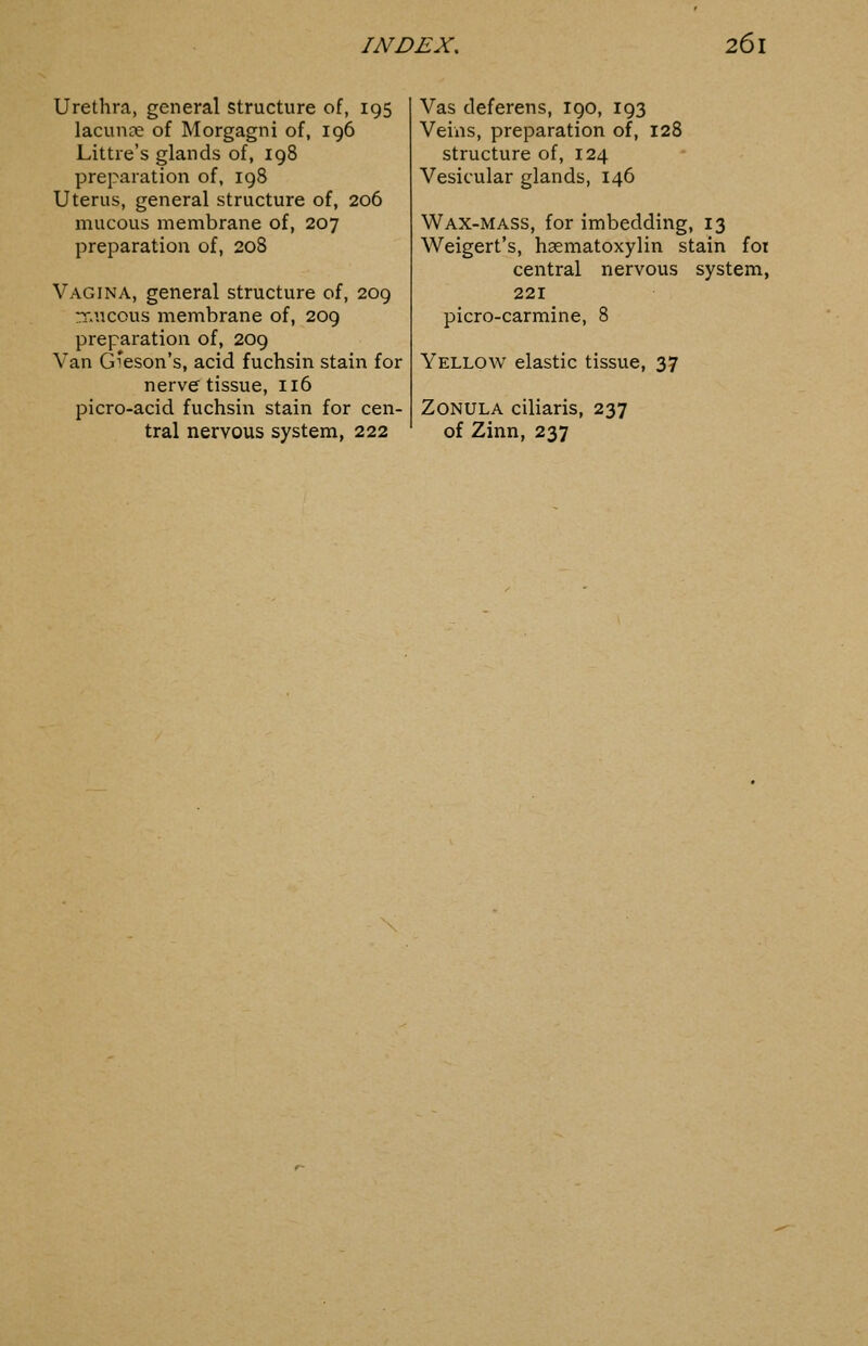 Urethra, general structure of, 195 lacunce of Morgagni of, 196 Littre's glands of, 198 preparation of, 198 Uterus, general structure of, 206 mucous membrane of, 207 preparation of, 208 Vagina, general structure of, 209 rr.ucous membrane of, 209 preparation of, 209 Van G'eson's, acid fuchsin stain for nerve tissue, 116 picro-acid fuchsin stain for cen- tral nervous system, 222 Vas deferens, 190, 193 Veins, preparation of, 128 structure of, 124 Vesicular glands, 146 Wax-mass, for imbedding, 13 Weigert's, hsematoxylin stain foi central nervous system, 221 picro-carmine, 8 Yellow elastic tissue, 37 Zonula ciliaris, 237 of Zinn, 237