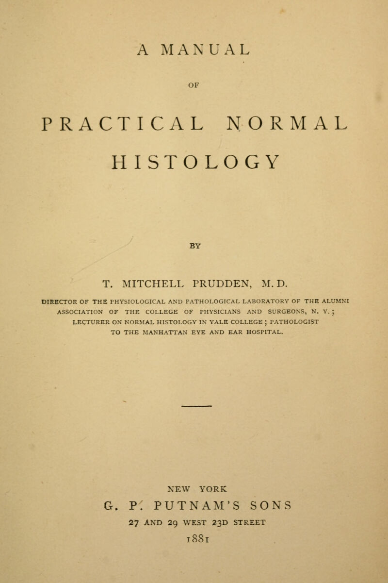 A MANUAL OF PRACTICAL NORMAL H ISTOLOGY BY T. MITCHELL PRUDDEN, M. D. DIRECTOR OF THE PHYSIOLOGICAL AND PATHOLOGICAL LABORATORY OF THE ALUMNI ASSOCIATION OF THE COLLEGE OF PHYSICIANS AND SURGEONS, N. Y. ; LECTURER ON NORMAL HISTOLOGY IN YALE COLLEGE ; PATHOLOGIST TO THE MANHATTAN EYE AND EAR HOSPITAL. NEW YORK G. P. PUTNAM'S SONS 27 AND 29 WEST 23D STREET l8Sl