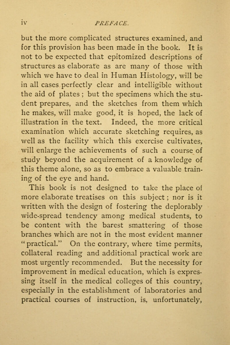 but the more complicated structures examined, and for this provision has been made in the book. It is not to be expected that epitomized descriptions of structures as elaborate as are many of those with which we have to deal in Human Histology, will be in all cases perfectly clear and intelligible without the aid of plates ; but the specimens which the stu- dent prepares, and the sketches from them which he makes, will make good, it is hoped, the lack of illustration in the text. Indeed, the more critical examination which accurate sketching requires, as well as the facility which this exercise cultivates, will enlarge the achievements of such a course of study beyond the acquirement of a knowledge of this theme alone, so as to embrace a valuable train- ing of the eye and hand. This book is not designed to take the place of more elaborate treatises on this subject; nor is it written with the design of fostering the deplorably wide-spread tendency among medical students, to be content with the barest smattering of those branches which are not in the most evident manner  practical. On the contrary, where time permits, collateral reading and additional practical work are most urgently recommended. But the necessity for improvement in medical education, which is expres- sing itself in the medical colleges of this country, especially in the establishment of laboratories and practical courses of instruction, is, unfortunately,