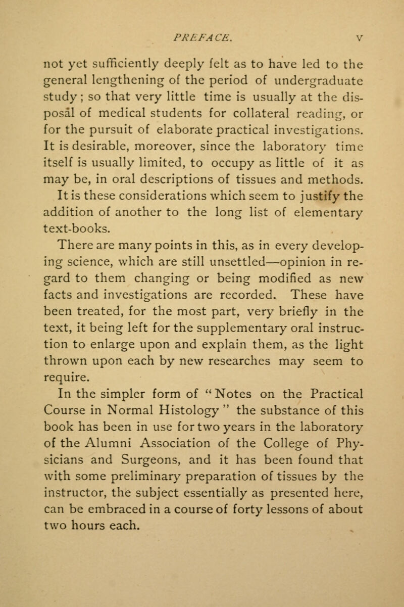not yet sufficiently deeply felt as to have led to the general lengthening of the period of undergraduate study ; so that very little time is usually at the dis- posal of medical students for collateral reading, or for the pursuit of elaborate practical investigations. It is desirable, moreover, since the laboratory time itself is usually limited, to occupy as little of it as may be, in oral descriptions of tissues and methods. It is these considerations which seem to justify the addition of another to the long list of elementary text-books. There are many points in this, as in every develop- ing science, which are still unsettled—opinion in re- gard to them changing or being modified as new facts and investigations are recorded. These have been treated, for the most part, very briefly in the text, it being left for the supplementary oral instruc- tion to enlarge upon and explain them, as the light thrown upon each by new researches may seem to require. In the simpler form of Notes on the Practical Course in Normal Histology  the substance of this book has been in use for two years in the laboratory of the Alumni Association of the College of Phy- sicians and Surgeons, and it has been found that with some preliminary preparation of tissues by the instructor, the subject essentially as presented here, can be embraced in a course of forty lessons of about two hours each.