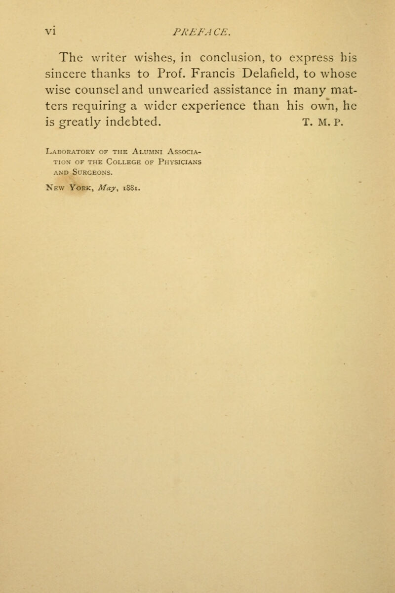The writer wishes, in conclusion, to express his sincere thanks to Prof. Francis Delafield, to whose wise counsel and unwearied assistance in many mat- ters requiring a wider experience than his own, he is greatly indebted. T. M. P. Laboratory of the Alumni Associa- tion of the College of Physicians and Surgeons. New York, May, 1881.