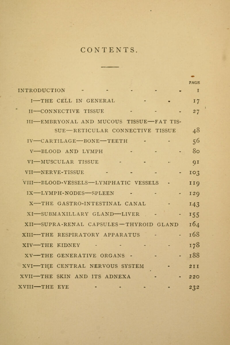 CONTENTS PAGE INTRODUCTION . - - - . i I THE CELL IN GENERAL - - I 7 II—CONNECTIVE TISSUE - - 27 III—EMBRYONAL AND MUCOUS TISSUE—FAT TIS- SUE— RETICULAR CONNECTIVE TISSUE 48 IV CARTILAGE BONE—TEETH - - 56 V BLOOD AND LYMPH - - 80 VI—MUSCULAR TISSUE - - • 91 VII NERVE-TISSUE - - - - 103 VIII—BLOOD-VESSELS—LYMPHATIC VESSELS - II9 IX—LYMPH-NODES—SPLEEN - - 129 X THE GASTRO-INTESTINAL CANAL - 143 XI SUBMAXILLARY GLAND LIVER - - 155 XII SUPRA-RENAL CAPSULES—THYROID GLAND 164 XIII THE RESPIRATORY APPARATUS - - 168 XIV—THE KIDNEY - - - - 178 XV THE GENERATIVE ORGANS - - - 188 XVI—THE CENTRAL NERVOUS SYSTEM - 211 XVII—THE SKIN AND ITS ADNEXA - - 220 XVIII—THE EYE .... 232