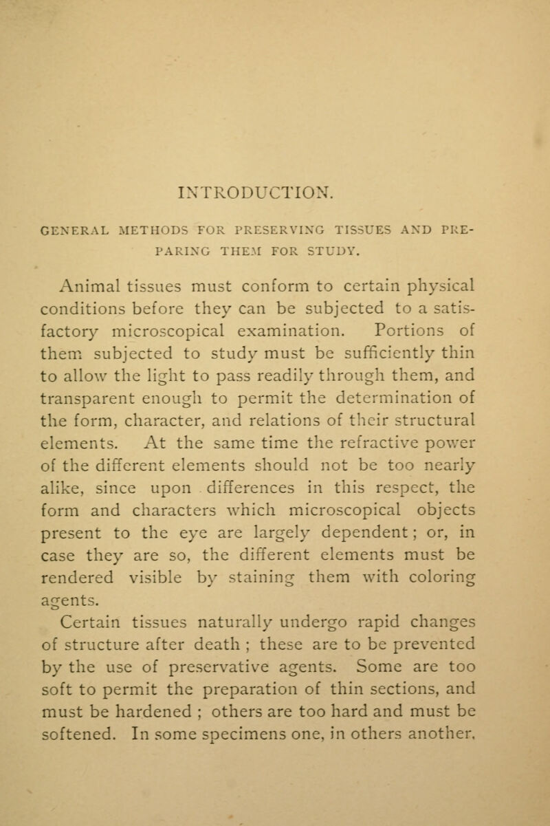 GENERAL METHODS FOR PRESERVING TISSUES AND PRE- PARING THEM FOR STUDY. Animal tissues must conform to certain physical conditions before they can be subjected to a satis- factory microscopical examination. Portions of them subjected to study must be sufficiently thin to allow the light to pass readily through them, and transparent enough to permit the determination of the form, character, and relations of their structural elements. At the same time the refractive power of the different elements should not be too nearly alike, since upon differences in this respect, the form and characters which microscopical objects present to the eye are largely dependent; or, in case they are so, the different elements must be rendered visible by staining them with coloring agents. Certain tissues naturally undergo rapid changes of structure after death ; these are to be prevented by the use of preservative agents. Some are too soft to permit the preparation of thin sections, and must be hardened ; others are too hard and must be softened. In some specimens one, in others another.