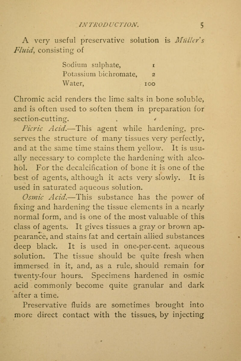 A very useful preservative solution is Midlers Fluid, consisting of Sodium sulphate, i Potassium bichromate, 2 Water, 100 Chromic acid renders the lime salts in bone soluble, and is often used to soften them in preparation for section-cutting. . / Picric Acid.—This agent while hardening, pre- serves the structure of many tissues very perfectly, and at the same time stains them yellow. It is usu- ally necessary to complete the hardening with alco- hol. For the decalcification of bone it is one of the best of agents, although it acts very slowly. It is used in saturated aqueous solution. Osmic Acid.—This substance has the power of fixing and hardening the tissue elements in a nearly normal form, and is one of the most valuable of this class of agents. It gives tissues a gray or brown ap- pearance, and stains fat and certain allied substances deep black. It is used in one-per-cent. aqueous solution. The tissue should be quite fresh when immersed in it, and, as a rule, should remain for twenty-four hours. Specimens hardened in osmic acid commonly become quite granular and dark after a time. Preservative fluids are sometimes brought into more direct contact with the tissues, by injecting