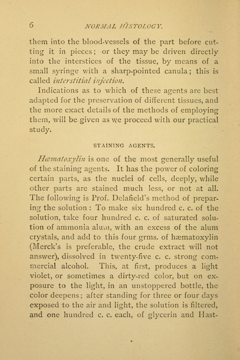 them into the blood-vessels of the part before cut- ting it in pieces ; or they may be driven directly into the interstices of the tissue, by means of a small syringe with a sharp-pointed canula; this is called interstitial injection. Indications as to which of these agents are best adapted for the preservation of different tissues, and the more exact details of the methods of employing them, will be given as we proceed with our practical study. STAINING AGENTS. Hematoxylin is one of the most generally useful of the staining agents. It has the power of coloring certain parts, as the nuclei of cells, deeply, while other parts are stained much less, or not at all. The following is Prof. Delafield's method of prepar- ing the solution : To make six hundred c. c. of the solution, take four hundred c. c. of saturated solu- tion of ammonia alum, with an excess of the alum crystals, and add to this four grms. of hematoxylin (Merck's is preferable, the crude extract will not answer), dissolved in twenty-five c. c. strong com- mercial alcohol. This, at first, produces a light violet, or sometimes a dirty-red color, but on ex- posure to the light, in an unstoppered bottle, the color deepens; after standing for three or four days exposed to the air and light, the solution is filtered, and one hundred c. c. each, of glycerin and Hast-