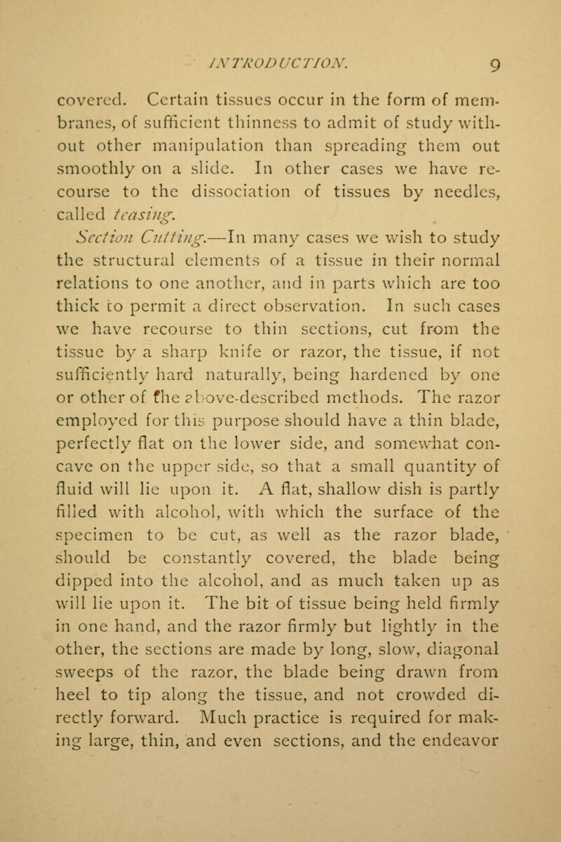covered. Certain tissues occur in the form of mem- branes, of sufficient thinness to admit of study with- out other manipulation than spreading them out smoothly on a slide. In other cases we have re- course to the dissociation of tissues by needles, called teasing. Section Cutting.—In many cases we wish to study the structural elements of a tissue in their normal relations to one another, and in parts which are too thick co permit a direct observation. In such cases we have recourse to thin sections, cut from the tissue by a sharp knife or razor, the tissue, if not sufficiently hard naturally, being hardened by one or other of fhe above-described methods. The razor employed for this purpose should have a thin blade, perfectly flat on the lower side, and somewhat con- cave on the upper side, so that a small quantity of fluid will lie upon it. A flat, shallow dish is partly filled with alcohol, with which the surface of the specimen to be cut, as well as the razor blade, should be constantly covered, the blade being dipped into the alcohol, and as much taken up as will lie upon it. The bit of tissue being held firmly in one hand, and the razor firmly but lightly in the other, the sections are made by long, slow, diagonal sweeps of the razor, the blade being drawn from heel to tip along the tissue, and not crowded di- rectly forward. Much practice is required for mak- ing large, thin, and even sections, and the endeavor