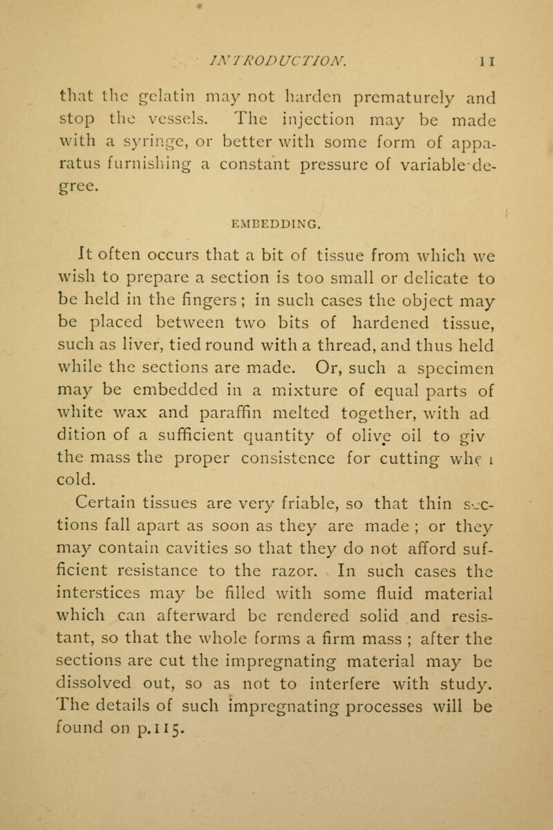 that Ihc gelatin may not harden prematurely and stop the vessels. The injection may be made with a syringe, or better with some form of appa- ratus furnishing a constant pressure of variable de- gree. EMBEDDING. It often occurs that a bit of tissue from which we wish to prepare a section is too small or delicate to be held in the fingers; in such cases the object may be placed between two bits of hardened tissue, such as liver, tied round with a thread, and thus held while the sections are made. Or, such a specimen may be embedded in a mixture of equal parts of white wax and paraffin melted together, with ad dition of a sufficient quantity of olive oil to giv the mass the proper consistence for cutting whf i cold. Certain tissues are very friable, so that thin sec- tions fall apart as soon as they are made ; or they may contain cavities so that they do not afford suf- ficient resistance to the razor. In such cases the interstices may be filled with some fluid material which can afterward be rendered solid and resis- tant, so that the whole forms a firm mass ; after the sections are cut the impregnating material may be dissolved out, so as not to interfere with study. The details of such impregnating processes will be found on p. 115.
