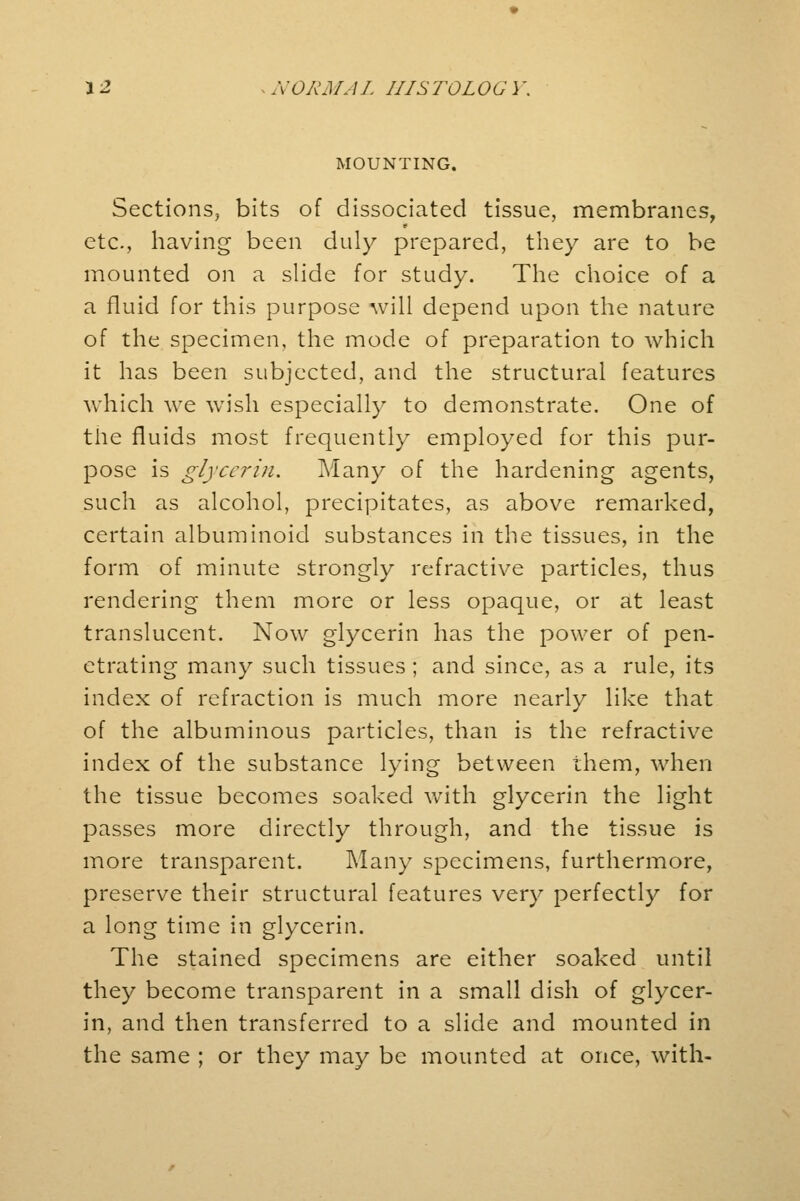 MOUNTING. Sections, bits of dissociated tissue, membranes, etc., having been duly prepared, they are to be mounted on a slide for study. The choice of a a fluid for this purpose will depend upon the nature of the specimen, the mode of preparation to which it has been subjected, and the structural features which we wish especially to demonstrate. One of the fluids most frequently employed for this pur- pose is glycerin. Many of the hardening agents, such as alcohol, precipitates, as above remarked, certain albuminoid substances in the tissues, in the form of minute strongly refractive particles, thus rendering them more or less opaque, or at least translucent. Now glycerin has the power of pen- etrating many such tissues; and since, as a rule, its index of refraction is much more nearly like that of the albuminous particles, than is the refractive index of the substance lying between them, when the tissue becomes soaked with glycerin the light passes more directly through, and the tissue is more transparent. Many specimens, furthermore, preserve their structural features very perfectly for a long time in glycerin. The stained specimens are either soaked until they become transparent in a small dish of glycer- in, and then transferred to a slide and mounted in the same ; or they may be mounted at once, with-
