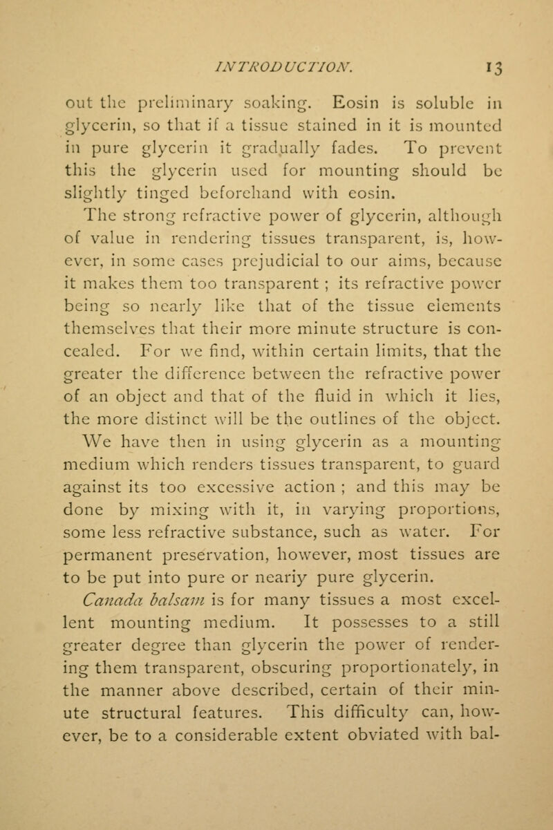 out the preliminary soaking. Eosin is soluble in glycerin, so that if a tissue stained in it is mounted in pure glycerin it gradually fades. To prevent this the glycerin used for mounting should be slightly tinged beforehand with eosin. The strong refractive power of glycerin, although of value in rendering tissues transparent, is, how- ever, in some cases prejudicial to our aims, because it makes them too transparent ; its refractive power being so nearly like that of the tissue elements themselves that their more minute structure is con- cealed. For we find, within certain limits, that the greater the difference between the refractive power of an object and that of the fluid in which it lies, the more distinct will be the outlines of the object. We have then in using glycerin as a mounting- medium which renders tissues transparent, to guard against its too excessive action ; and this may be done by mixing with it, in varying proportions, some less refractive substance, such as water. For permanent preservation, however, most tissues are to be put into pure or neariy pure glycerin. Canada balsam is for many tissues a most excel- lent mounting medium. It possesses to a still greater degree than glycerin the power of render- ing them transparent, obscuring proportionately, in the manner above described, certain of their min- ute structural features. This difficulty can, how- ever, be to a considerable extent obviated with bal-