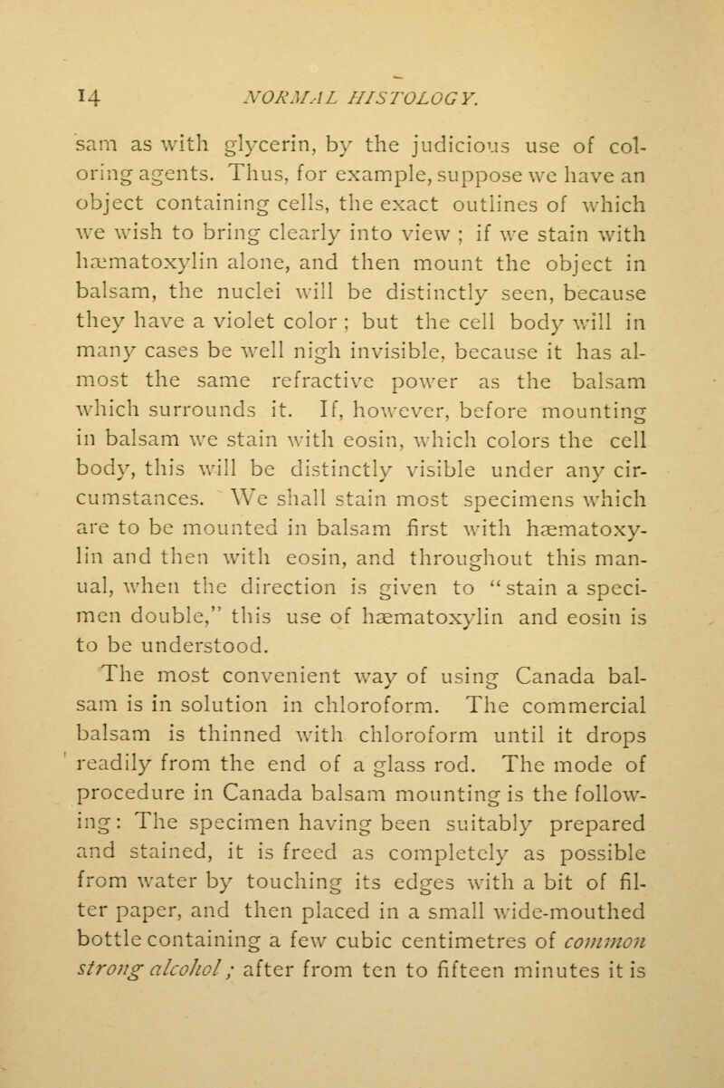 sam as with glycerin, by the judicious use of col- oring agents. Thus, for example, suppose we have an object containing cells, the exact outlines of which we wish to bring clearly into view ; if we stain with hematoxylin alone, and then mount the object in balsam, the nuclei will be distinctly seen, because they have a violet color ; but the cell body will in many cases be well nigh invisible, because it has al- most the same refractive power as the balsam which surrounds it. If, however, before mounting in balsam we stain with eosin, which colors the cell body, this will be distinctly visible under any cir- cumstances. We shall stain most specimens which are to be mounted in balsam first with haematoxy- lin and then with eosin, and throughout this man- ual, when the direction is given to stain a speci- men double, this use of haematoxylin and eosin is to be understood. The most convenient wav of usin^ Canada bal- sam is in solution in chloroform. The commercial balsam is thinned with chloroform until it drops readily from the end of a glass rod. The mode of procedure in Canada balsam mounting is the follow- ing: The specimen having been suitably prepared and stained, it is freed as completely as possible from water by touching its edges with a bit of fil- ter paper, and then placed in a small wide-mouthed bottle containing a few cubic centimetres of common strong alcohol; after from ten to fifteen minutes it is