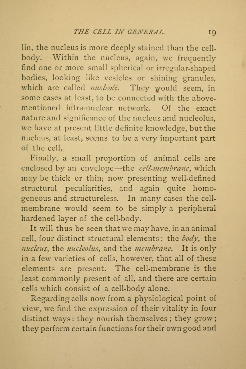 lin, the nucleus is more deeply stained than the cell- bod}*. Within the nucleus, again, we frequently find one or more small spherical or irregular-shaped bodies, looking like vesicles or shining granules, which are called nucleoli. They would seem, in some cases at least, to be connected with the above- mentioned intra-nuclear network. Of the exact nature and significance of the nucleus and nucleolus, we have at present little definite knowledge, but the nucleus, at least, seems to be a very important part of the cell. Finally, a small proportion of animal cells are enclosed by an envelope—the celt-membrane\ which may be thick or thin, now presenting well-defined structural peculiarities, and again quite homo- geneous and structureless. In many cases the cell- membrane would seem to be simply a peripheral hardened layer of the cell-body. It will thus be seen that we may have, in an animal cell, four distinct structural elements : the body, the nucleus, the nucleolus, and the membrane. It is only in a few varieties of cells, however, that all of these elements are present. The cell-membrane is the least commonly present of all, and there are certain cells which consist of a cell-body alone. Regarding cells now from a physiological point of view, we find the expression of their vitality in four distinct ways: they nourish themselves ; they grow; they perform certain functions for their own good and