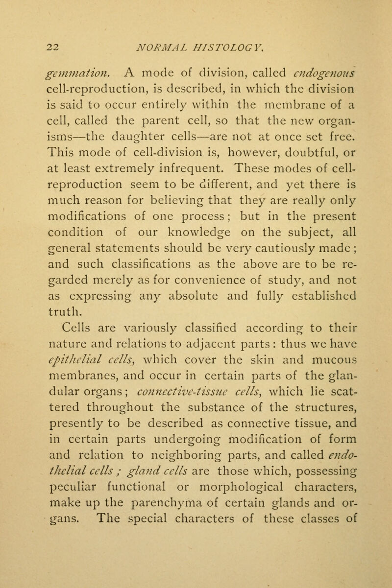 gemmation. A mode of division, called endogenous cell-reproduction, is described, in which the division is said to occur entirely within the membrane of a cell, called the parent cell, so that the new organ- isms—the daughter cells—are not at once set free. This mode of cell-division is, however, doubtful, or at least extremely infrequent. These modes of cell- reproduction seem to be different, and yet there is much reason for believing that they are really only modifications of one process ; but in the present condition of our knowledge on the subject, all general statements should be very cautiously made ; and such classifications as the above are to be re- garded merely as for convenience of study, and not as expressing any absolute and fully established truth. Cells are variously classified according to their nature and relations to adjacent parts : thus we have epithelial cells, which cover the skin and mucous membranes, and occur in certain parts of the glan- dular organs; connective-tissue cells, which lie scat- tered throughout the substance of the structures, presently to be described as connective tissue, and in certain parts undergoing modification of form and relation to neighboring parts, and called endo- thelial cells; gland cells are those which, possessing peculiar functional or morphological characters, make up the parenchyma of certain glands and or- gans. The special characters of these classes of