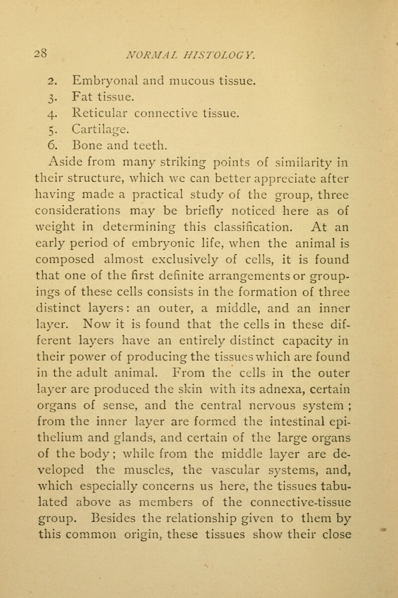 2. Embryonal and mucous tissue. 3. Fat tissue. 4. Reticular connective tissue. 5. Cartilage. 6. Bone and teeth. Aside from many striking points of similarity in their structure, which we can better appreciate after having made a practical study of the group, three considerations may be briefly noticed here as of weight in determining this classification. At an early period of embryonic life, when the animal is composed almost exclusively of cells, it is found that one of the first definite arrangements or group- ings of these cells consists in the formation of three distinct layers: an outer, a middle, and an inner layer. Now it is found that the cells in these dif- ferent layers have an entirely distinct capacity in their power of producing the tissues which are found in the adult animal. From the cells in the outer layer are produced the skin with its adnexa, certain organs of sense, and the central nervous system ; from the inner layer are formed the intestinal epi- thelium and glands, and certain of the large organs of the body; while from the middle layer are de- veloped the muscles, the vascular systems, and, which especially concerns us here, the tissues tabu- lated above as members of the connective-tissue group. Besides the relationship given to them by this common origin, these tissues show their close