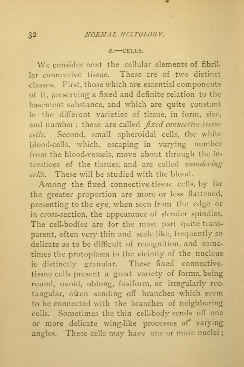a.—CELLS. We consider next the cellular elements of fibril- lar connective tissue. These are of two distinct classes. First, those which are essential components of it, preserving a fixed and definite relation to the basement substance, and which are quite constant in the different varieties of tissue, in form, size, and number ; these are called fixed connective-tissue cells. Second, small spheroidal cells, the white blood-cells, which, escaping in varying number from the blood-vessels, move about through the in- terstices of the tissues, and are called wandering cells. These will be studied with the blood. Among the fixed connective-tissue cells, by far the greater proportion are more or less flattened, presenting to the eye, when seen from the edge or in cross-section, the appearance of slender spine. The cell-bodies are for the most part quite trans- parent, often very thin and scale-like, frequently so delicate as to be difficult of recognition, and some- times the protoplasm in the vicinity of the nucleus is distinctly granular. These fixed connective- tissue cells present a great variety of forms, being round, ovoid, oblong, fusiform, or irregularly rec- tangular, ofcen sending off branches which seem to be connected with the branches of neighboring ceils. Sometimes the thin cell-body sends off one or more delicate wing-like processes at* varying angles. These cells may have one or more nuclei ;