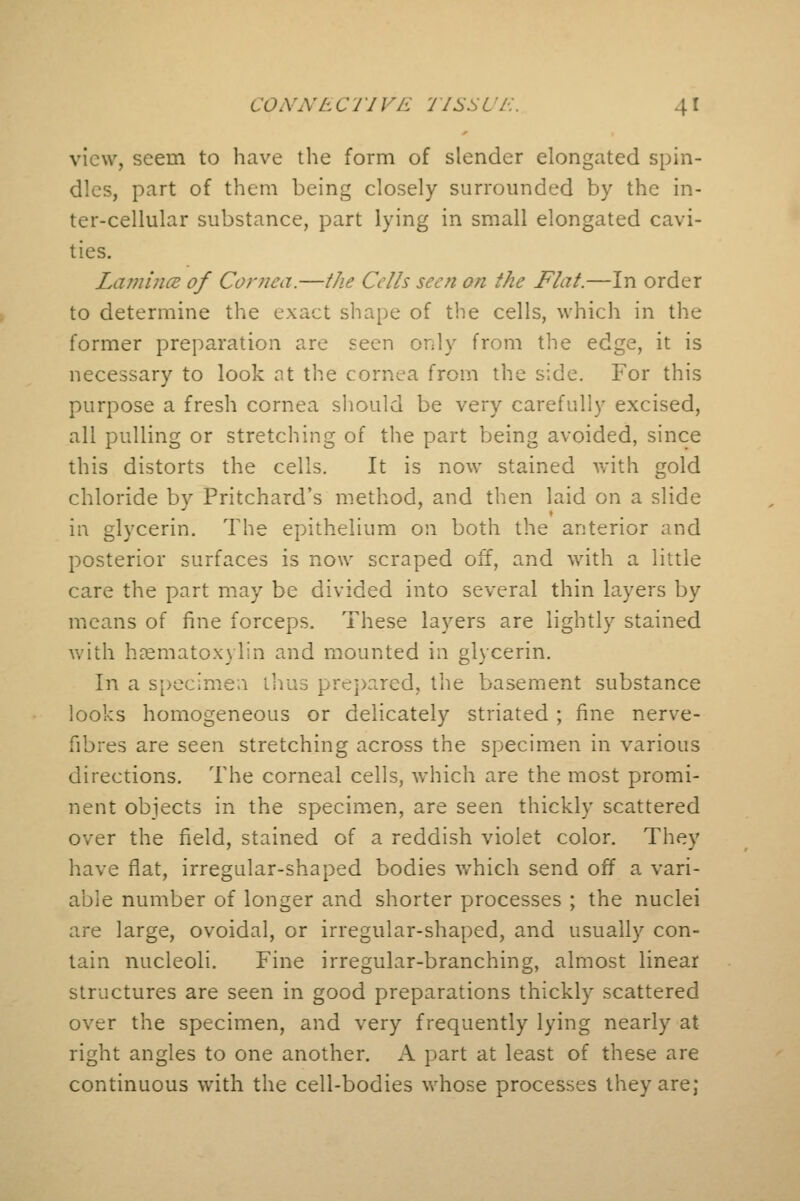 view, seem to have the form of slender elongated spin- dles, part of them being closely surrounded by the in- ter-cellular substance, part lying in small elongated cavi- ties. Lamina of Cornea.—the Cells seen on the Flat.—In order to determine the exact shape of the cells, which in the former preparation are seen only from the edge, it is necessary to look at the cornea from the side. For this purpose a fresh cornea should be very carefully excised, all pulling or stretching of the part being avoided, since this distorts the cells. It is now stained with gold chloride by Pritchard's method, and then laid on a slide in glycerin. The epithelium on both the anterior and posterior surfaces is now scraped off, and with a little care the part may be divided into several thin layers by means of fine forceps. These layers are lightly stained with hematoxylin and mounted in glycerin. In a specimen thus prepared, the basement substance looks homogeneous or delicately striated ; fine nerve- fibres are seen stretching across the specimen in various directions. The corneal cells, which are the most promi- nent objects in the specimen, are seen thickly scattered over the field, stained of a reddish violet color. They have flat, irregular-shaped bodies which send off a vari- able number of longer and shorter processes ; the nuclei are large, ovoidal, or irregular-shaped, and usually con- tain nucleoli. Fine irregular-branching, almost linear structures are seen in good preparations thickly scattered over the specimen, and very frequently lying nearly at right angles to one another. A part at least of these are continuous with the cell-bodies whose processes they are;