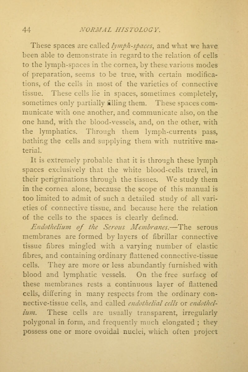 These spaces are called lymph-spaces, and what we have been able to demonstrate in regard to the relation of cells to the lymph-spaces in the cornea, by these various modes of preparation, seems to be true, with certain modifica- tions, of the cells in most of the varieties of connective tissue. These cells lie in spaces, sometimes completely, sometimes only partially filling them. These spaces com- municate with one another, and communicate also, on the one hand, with the blood-vessels, and, on the other, with the lymphatics. Through them lymph-currents pass, bathing the cells and supplying them with nutritive ma- terial. It is extremely probable that it is through these lymph spaces exclusively that the white blood-cells travel, in their perigrinations through the tissues. We study them in the cornea alone, because the scope of this manual is too limited to admit of such a detailed study of all vari- eties of connective tissue, and because here the relation of the cells to the spaces is clearly defined. Endothelium of the Serous Membranes.—The serous membranes are formed by layers of fibrillar connective tissue fibres mingled with a varying number of elastic fibres, and containing ordinary flattened connective-tissue cells. They are more or less abundantly furnished with blood and lymphatic vessels. On the free surface of these membranes rests a continuous layer of flattened cells, differing in many respects from the ordinary con- nective-tissue cells, and called endothelial cells or endothel- ium. These cells are usually transparent, irregularly polygonal in form, and frequently much elongated ; they possess one or more ovoidal nuclei, which often project
