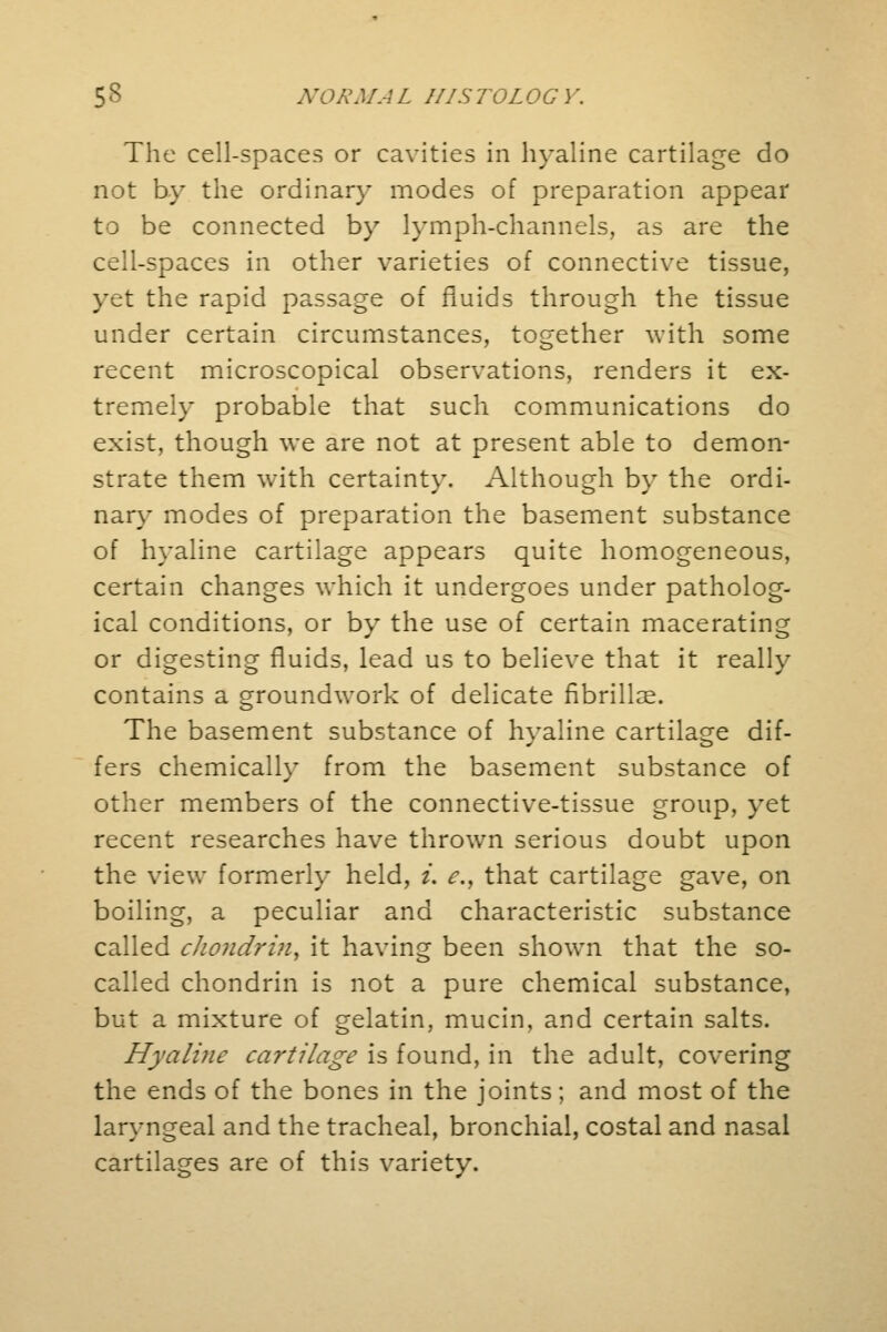 The cell-spaces or cavities in hyaline cartilage do not by the ordinary modes of preparation appear to be connected by lymph-channels, as are the cell-spaces in other varieties of connective tissue, yet the rapid passage of fluids through the tissue under certain circumstances, together with some recent microscopical observations, renders it ex- tremely probable that such communications do exist, though we are not at present able to demon- strate them with certainty. Although by the ordi- nary modes of preparation the basement substance of hyaline cartilage appears quite homogeneous, certain changes which it undergoes under patholog- ical conditions, or by the use of certain macerating or digesting fluids, lead us to believe that it really contains a groundwork of delicate fibrillae. The basement substance of hyaline cartilage dif- fers chemically from the basement substance of other members of the connective-tissue group, yet recent researches have thrown serious doubt upon the view formerly held, i. e.t that cartilage gave, on boiling, a peculiar and characteristic substance called chondrin, it having been shown that the so- called chondrin is not a pure chemical substance, but a mixture of gelatin, mucin, and certain salts. Hyaline cartilage is found, in the adult, covering the ends of the bones in the joints; and most of the laryngeal and the tracheal, bronchial, costal and nasal cartilages are of this variety.
