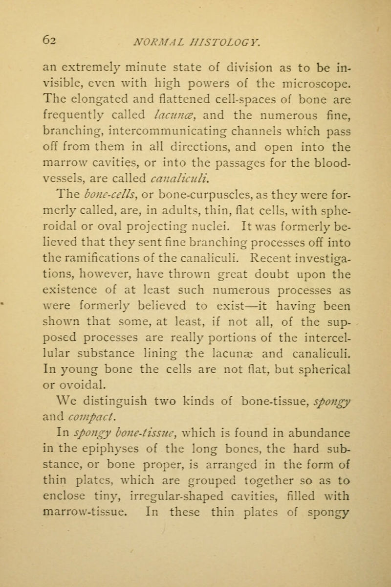 an extremely minute state of division as to be in- visible, even with high powers of the microscope. The elongated and flattened cell-spaces of bone are frequently called lacuna, and the numerous fine, branching, intercommunicating channels which pass off from them in all directions, and open into the marrow cavities, or into the passages for the blood- vessels, are called canaliculi. The bone-cells, or bone-curpuscies, as they were for- merly called, are, in adults, thin, flat cells, with sphe- roidal or oval projecting nuclei. It was formerly be- lieved that they sent fine branching processes off into the ramifications of the canaliculi. Recent investiga- tions, however, have thrown great doubt upon the existence of at least such numerous processes as were formerly believed to exist—it having been shown that some, at least, if not all, of the sup- posed processes are really portions of the intercel- lular substance lining the lacunae and canaliculi. In young bone the cells are not flat, but spherical or ovoidal. We distinguish two kinds of bone-tissue, spongy and compact. In spongy bone-tissue, which is found in abundance in the epiphyses of the long bones, the hard sub- stance, or bone proper, is arranged in the form of thin plates, which are grouped together so as to enclose tiny, irregular-shaped cavities, filled with marrow-tissue. In these thin plates of spongy