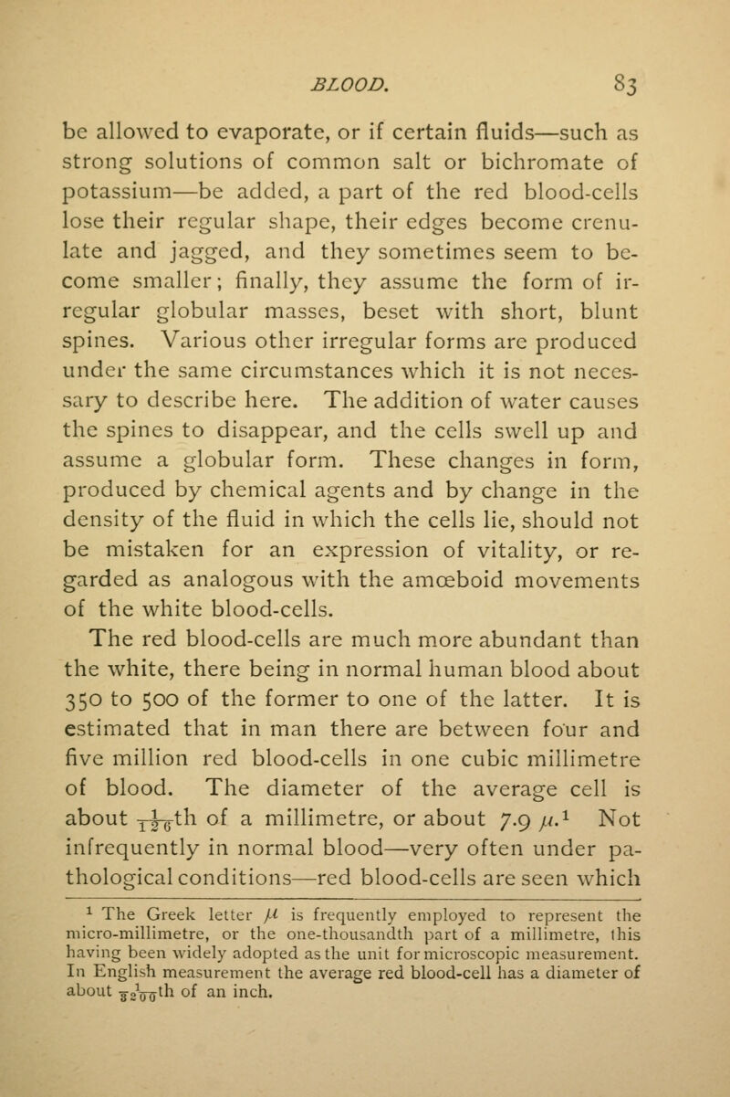 be allowed to evaporate, or if certain fluids—such as strong solutions of common salt or bichromate of potassium—be added, a part of the red blood-cells lose their regular shape, their edges become crenu- late and jagged, and they sometimes seem to be- come smaller; finally, they assume the form of ir- regular globular masses, beset with short, blunt spines. Various other irregular forms arc produced under the same circumstances which it is not neces- sary to describe here. The addition of water causes the spines to disappear, and the cells swell up and assume a globular form. These changes in form, produced by chemical agents and by change in the density of the fluid in which the cells lie, should not be mistaken for an expression of vitality, or re- garded as analogous with the amoeboid movements of the white blood-cells. The red blood-cells are much more abundant than the white, there being in normal human blood about 350 to 500 of the former to one of the latter. It is estimated that in man there are between four and five million red blood-cells in one cubic millimetre of blood. The diameter of the average cell is about xxg-th of a millimetre, or about 7.9 j.1.1 Not infrequently in normal blood—very often under pa- thological conditions—red blood-cells are seen which 1 The Greek letter /* is frequently employed to represent the micro-millimetre, or the one-thousandth part of a millimetre, this having been widely adopted as the unit for microscopic measurement. In English measurement the average red blood-cell has a diameter of about -32Vfftn °f an inch.