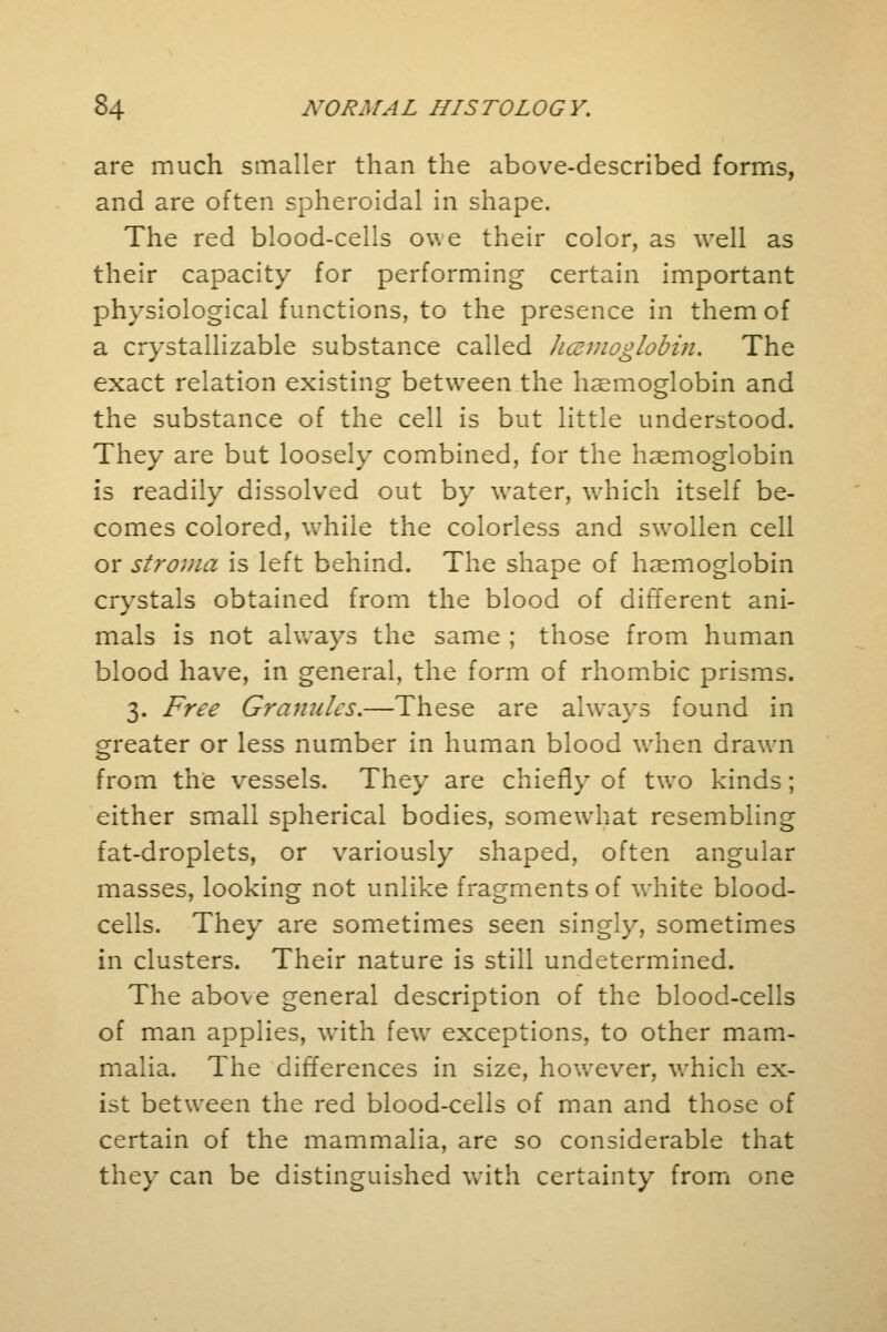 are much smaller than the above-described forms, and are often spheroidal in shape. The red blood-cells ov. e their color, as well as their capacity for performing certain important physiological functions, to the presence in them of a crystallizable substance called licsmoglobin. The exact relation existing between the haemoglobin and the substance of the cell is but little understood. They are but loosely combined, for the haemoglobin is readily dissolved out by water, which itself be- comes colored, while the colorless and swollen cell or stroma is left behind. The shape of haemoglobin crystals obtained from the blood of different ani- mals is not always the same ; those from human blood have, in general, the form of rhombic prisms. 3. Free Granules.—These are always found in greater or less number in human blood when drawn from the vessels. They are chiefly of two kinds; either small spherical bodies, somewhat resembling fat-droplets, or variously shaped, often angular masses, looking not unlike fragments of white blood- cells. They are sometimes seen singly, sometimes in clusters. Their nature is still undetermined. The above general description of the blood-cells of man applies, with few exceptions, to other mam- malia. The differences in size, however, which ex- ist between the red blood-cells of man and those of certain of the mammalia, are so considerable that they can be distinguished with certainty from one