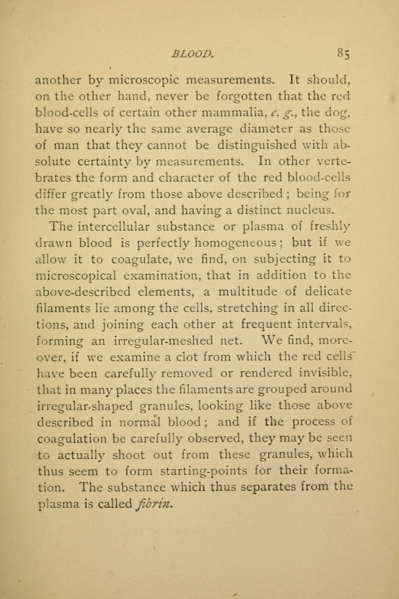 another by microscopic measurements. It should, on the other hand, never be forgotten that the red blood-cells of certain other mammalia, c. g.t the dog, have so nearly the same average diameter as those of man that they cannot be distinguished with ab- solute certainty by measurements. In other verte- brates the form and character of the red blood-cells differ greatly from those above described ; being for the most part oval, and having a distinct nucleus. The intercellular substance or plasma of freshly drawn blood is perfectly homogeneous ; but if we allow it to coagulate, we find, on subjecting it to microscopical examination, that in addition to the above-described elements, a multitude of delicate filaments lie among the cells, stretching in all direc- tions, and joining each other at frequent interval-, forming an irregular-meshed net. We find, more- over, if we examine a clot from which the red cells' have been carefully removed or rendered invisible, that in many places the filaments are grouped around irregular-shaped granules, looking like those above described in normal blood ; and if the process of coagulation be carefully observed, they may be seen to actually shoot out from these granules, which thus seem to form starting-points for their forma- tion. The substance which thus separates from the plasma is called fibrin.