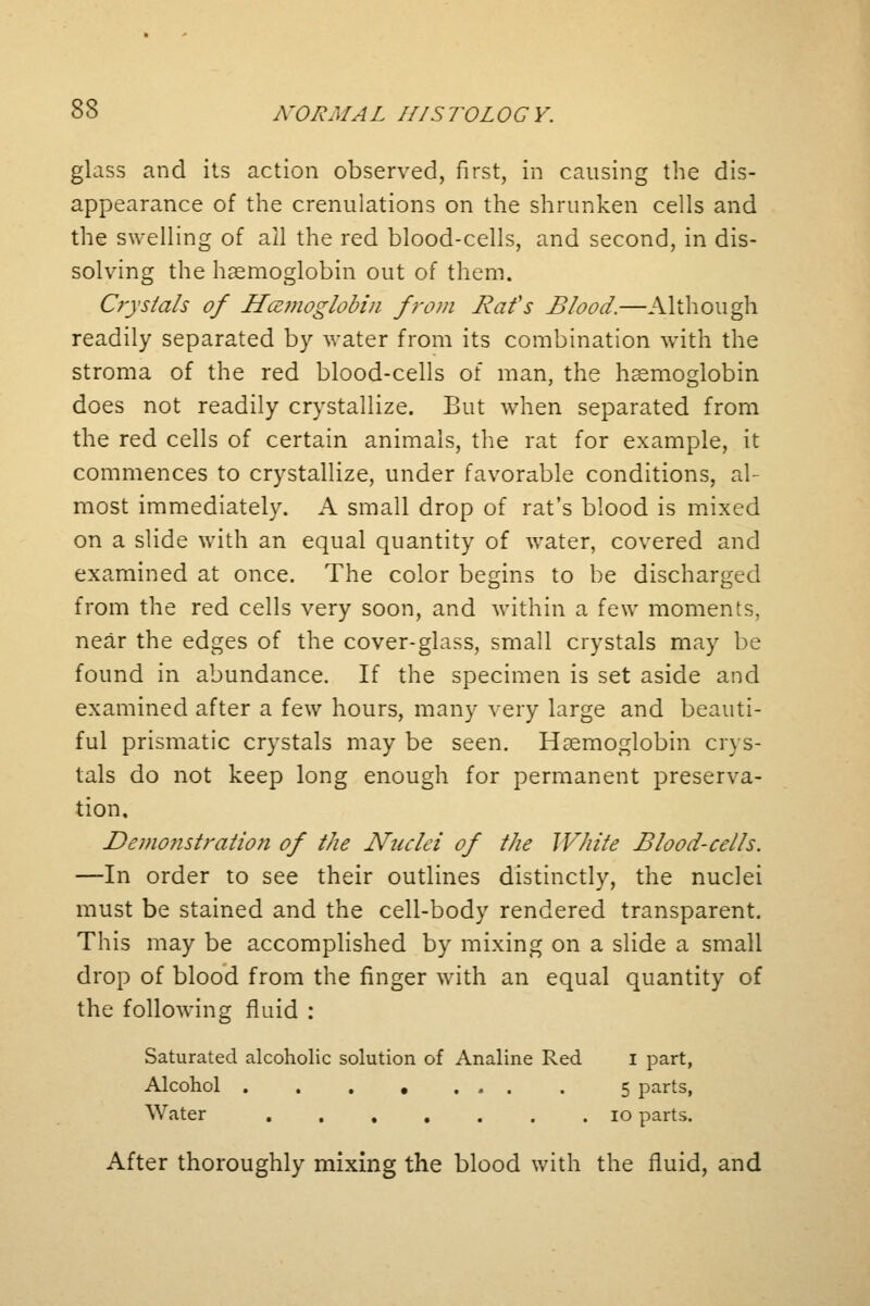 glass and its action observed, first, in causing the dis- appearance of the crenulations on the shrunken cells and the swelling of ail the red blood-cells, and second, in dis- solving the haemoglobin out of them. Crystals of Hcemoglobin from Bat's Blood.—Although readily separated by water from its combination with the stroma of the red blood-cells of man, the haemoglobin does not readily crystallize. But when separated from the red cells of certain animals, the rat for example, it commences to crystallize, under favorable conditions, al- most immediately. A small drop of rat's blood is mixed on a slide with an equal quantity of water, covered and examined at once. The color begins to be discharged from the red cells very soon, and within a few moments, near the edges of the cover-glass, small crystals may be found in abundance. If the specimen is set aside and examined after a few hours, many very large and beauti- ful prismatic crystals may be seen. Haemoglobin crys- tals do not keep long enough for permanent preserva- tion. Demonstration of the Nuclei of the White Blood-cells. —In order to see their outlines distinctly, the nuclei must be stained and the cell-body rendered transparent. This may be accomplished by mixing on a slide a small drop of blood from the finger with an equal quantity of the following fluid : Saturated alcoholic solution of Analine Red I part, Alcohol 5 parts, Water 10 parts. After thoroughly mixing the blood with the fluid, and