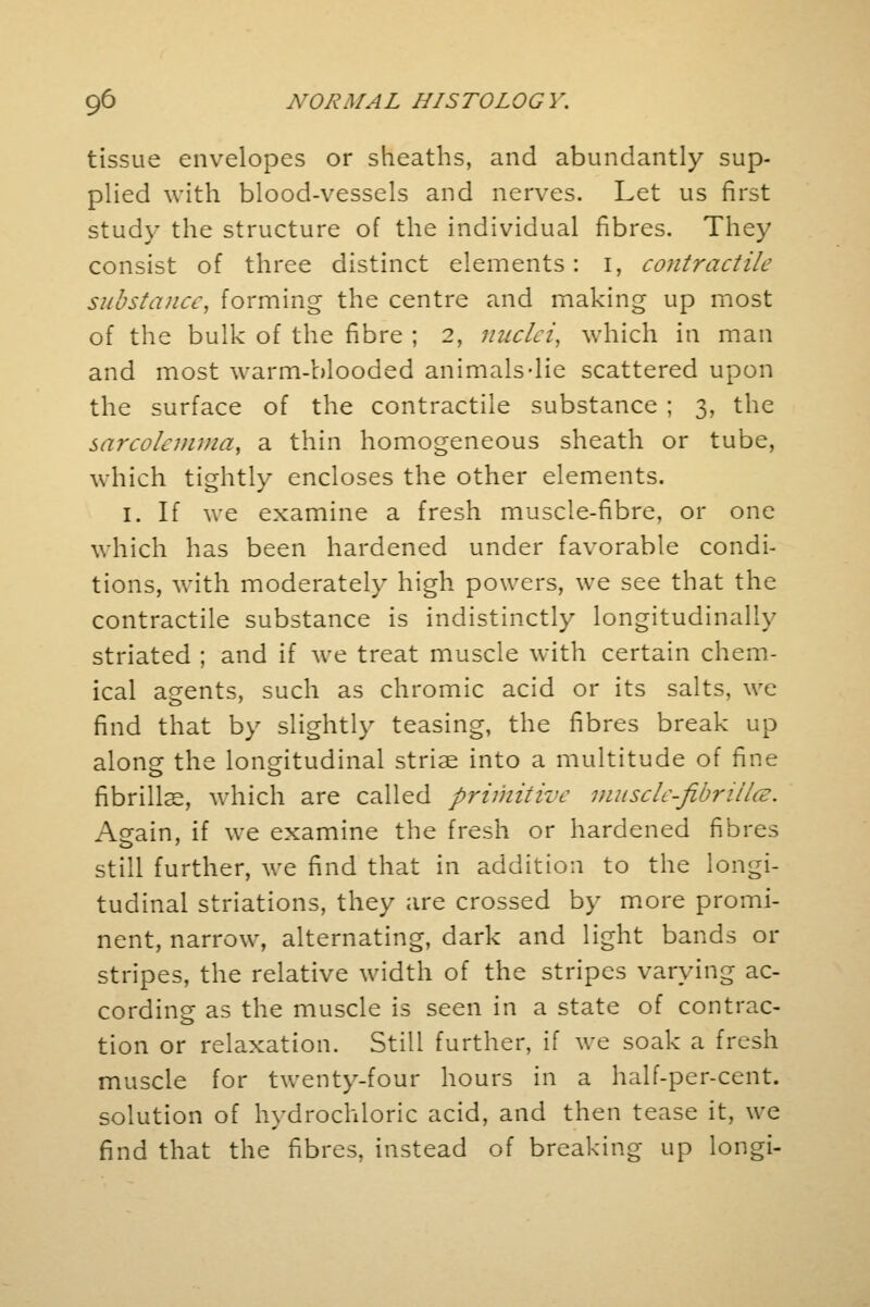tissue envelopes or sheaths, and abundantly sup- plied with blood-vessels and nerves. Let us first study the structure of the individual fibres. They consist of three distinct elements: 1, contractile substance, forming the centre and making up most of the bulk of the fibre ; 2, nuclei, which in man and most warm-blooded animals-lie scattered upon the surface of the contractile substance ; 3, the sarcolcmwa, a thin homogeneous sheath or tube, which tightly encloses the other elements. 1. If we examine a fresh muscle-fibre, or one which has been hardened under favorable condi- tions, with moderately high powers, we see that the contractile substance is indistinctly longitudinally striated ; and if we treat muscle with certain chem- ical agents, such as chromic acid or its salts, we find that by slightly teasing, the fibres break up along the longitudinal striae into a multitude of fine fibrillar, which are called primitive musclc-fibriilce. Asrain, if we examine the fresh or hardened fibres still further, we find that in addition to the longi- tudinal striations, they are crossed by more promi- nent, narrow, alternating, dark and light bands or stripes, the relative width of the stripes varying ac- cording as the muscle is seen in a state of contrac- tion or relaxation. Still further, if we soak a fresh muscle for twenty-four hours in a half-per-cent. solution of hydrochloric acid, and then tease it, we find that the fibres, instead of breaking up longi-