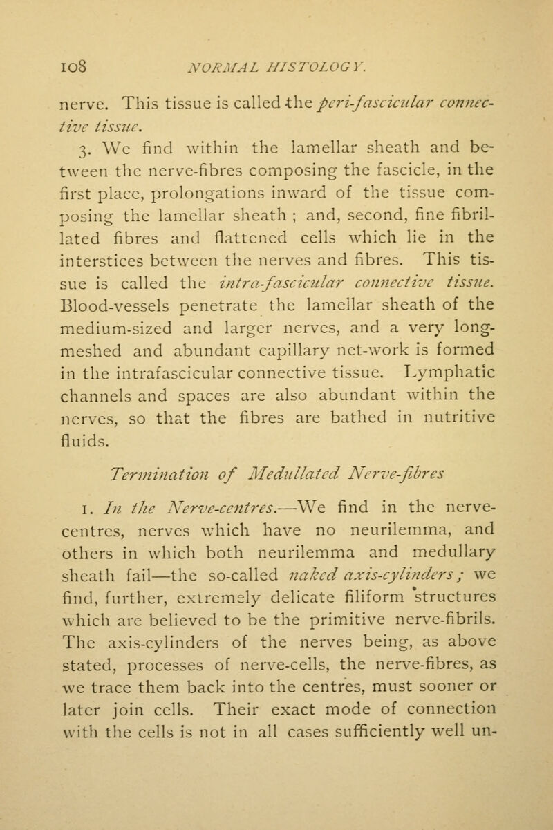 nerve. This tissue is called the peri-fascicular connec- tive tissue. 3. We find within the lamellar sheath and be- tween the nerve-fibres composing the fascicle, in the first place, prolongations inward of the tissue com- posing the lamellar sheath ; and, second, fine fibril- lated fibres and flattened cells which lie in the interstices between the nerves and fibres. This tis- sue is called the intra-fascicular connective tissue. Blood-vessels penetrate the lamellar sheath of the medium-sized and larger nerves, and a very long- meshed and abundant capillary net-work is formed in the intrafascicular connective tissue. Lymphatic channels and spaces are also abundant within the nerves, so that the fibres are bathed in nutritive fluids. Termination of Medullated Nerve-fibres 1. /;/ the Nerve-centres.—We find in the nerve- centres, nerves which have no neurilemma, and others in which both neurilemma and medullary sheath fail—the so-called naked axis-cylinders; we find, further, extremely delicate filiform 'structures which are believed to be the primitive nerve-fibrils. The axis-cylinders of the nerves being, as above stated, processes of nerve-cells, the nerve-fibres, as we trace them back into the centres, must sooner or later join cells. Their exact mode of connection with the cells is not in all cases sufficiently well un-