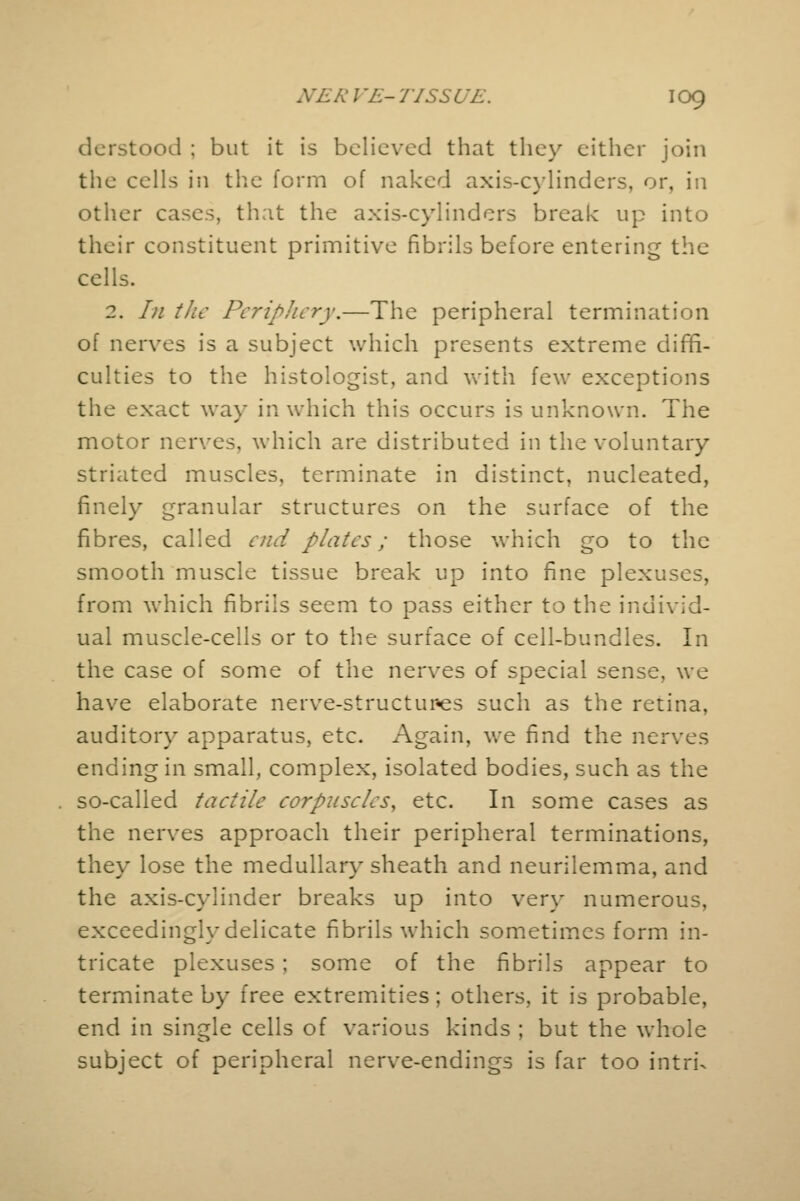 derstood ; but it is believed that they either join the cells in the form of naked axis-cylinders, or, in other cases, that the axis-cylinders break up into their constituent primitive fibrils before entering the cells. 2. In the Periphery.—The peripheral termination of nerves is a subject which presents extreme diffi- culties to the histologist, and with few exceptions the exact way in which this occurs is unknown. The motor nerves, which are distributed in the voluntary striated muscles, terminate in distinct, nucleated, finely granular structures on the surface of the fibres, called end plates; those which go to the smooth muscle tissue break up into fine plexuses, from which fibrils seem to pass either to the individ- ual muscle-cells or to the surface of cell-bundles. In the case of some of the nerves of special sense, we have elaborate nerve-structupes such as the retina, auditory apparatus, etc. Again, we find the nerves ending in small, complex, isolated bodies, such as the . so-called tactile corpuscles, etc. In some cases as the nerves approach their peripheral terminations, they lose the medullary sheath and neurilemma, and the axis-cylinder breaks up into very numerous, exceedingly delicate fibrils which sometimes form in- tricate plexuses; some of the fibrils appear to terminate by free extremities; others, it is probable, end in single cells of various kinds ; but the whole subject of peripheral nerve-endings is far too intru