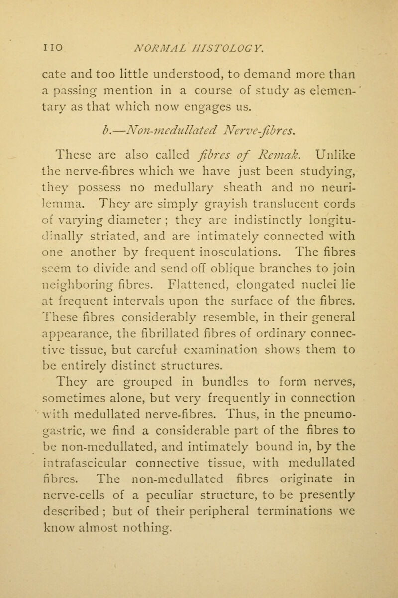 cate and too little understood, to demand more than a passing mention in a course of study as elemen- tary as that which now engages us. b. —Non-u i c dull a ted Nerve-fib res. These are also called fibres of Rcviak. Unlike the nerve-fibres which we have just been studying, they possess no medullary sheath and no neuri- lemma. They are simply grayish translucent cords of varying diameter ; they are indistinctly longitu- dinally striated, and are intimately connected with one another by frequent inosculations. The fibres seem to divide and send off oblique branches to join neighboring fibres. Flattened, elongated nuclei lie at frequent intervals upon the surface of the fibres. These fibres considerably resemble, in their general appearance, the fibrillated fibres of ordinary connec- tive tissue, but careful examination shows them to be entirely distinct structures. They are grouped in bundles to form nerves, sometimes alone, but very frequently in connection with medullated nerve-fibres. Thus, in the pneumo- gastric, we find a considerable part of the fibres to be non-medullated, and intimately bound in, by the intrafascicular connective tissue, with medullated fibres. The non-medullated fibres originate in nerve-cells of a peculiar structure, to be presently described ; but of their peripheral terminations we know almost nothing.