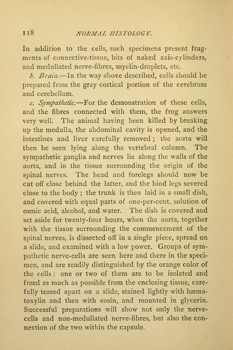 In addition to the cells, such specimens present frag- ments of connective-tissue, bits of naked axis-cylinders, and medullated nerve-fibres, myelin-droplets, etc. b. Brain.—In the way above described, cells should be prepared from the gray cortical portion of the cerebrum and cerebellum. c. Sympathetic.—For the demonstration of these cells, and the fibres connected with them, the frog answers very well. The animal having been killed by breaking up the medulla, the abdominal cavity is opened, and the intestines and liver carefully removed ; the aorta will then be seen lying along the vertebral column. The sympathetic ganglia and nerves lie along the walls of the aorta, and in the tissue surrounding the origin of the spinal nerves. The head and forelegs should now be cut off close behind the latter, and the hind legs severed close to the body ; the trunk is then laid in a small dish, and covered with equal parts of one-per-cent. solution of osmic acid, alcohol, and water. The dish is covered and set aside for twenty-four hours, when the aorta, together with the tissue surrounding the commencement of the spinal nerves, is dissected off in a single piece, spread on a slide, and examined with a low power. Groups of sym- pathetic nerve-cells are seen here and there in the speci- men, and are readily distinguished by the orange color of the cells : one or two of them are to be isolated and freed as much as possible from the enclosing tissue, care- fully teased apart on a slide, stained lightly with hema- toxylin and then with eosin, and mounted in glycerin. Successful preparations will show not only the nerve- cells and non-medullated nerve-fibres, but also the con- nection of the two within the capsule.