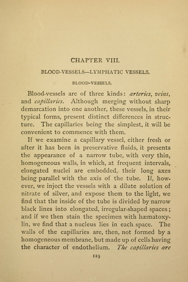 CHAPTER VIII. BLOOD-VESSELS—LYMPHATIC VESSELS. BLOOD-VESSELS. Blood-vessels are of three kinds: arteries, veins, and capillaries. Although merging without sharp demarcation into one another, these vessels, in their typical forms, present distinct differences in struc- ture. The capillaries being the simplest, it will be convenient to commence with them. If we examine a capillary vessel, either fresh or after it has been in preservative fluids, it presents the appearance of a narrow tube, with very thin, homogeneous walls, in which, at frequent intervals, elongated nuclei are embedded, their long axes being parallel with the axis of the tube. If, how- ever, we inject the vessels with a dilute solution of nitrate of silver, and expose them to the light, we find that the inside of the tube is divided by narrow black lines into elongated, irregular-shaped spaces; and if we then stain the specimen with hasmatoxy- lin, we find that a nucleus lies in each space. The walls of the capillaries are, then, not formed by a homogeneous membrane, but made up of cells having the character of endothelium. The capillaries are