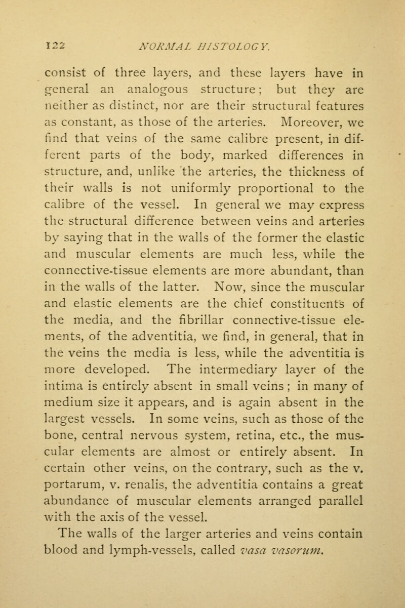 consist of three layers, and these layers have in general an analogous structure; but they are neither as distinct, nor are their structural features as constant, as those of the arteries. Moreover, we find that veins of the same calibre present, in dif- ferent parts of the body, marked differences in structure, and, unlike the arteries, the thickness of their walls is not uniformly proportional to the calibre of the vessel. In general we may express the structural difference between veins and arteries by saying that in the walls of the former the elastic and muscular elements are much less, while the connective-tissue elements are more abundant, than in the walls of the latter. Now, since the muscular and elastic elements are the chief constituents of the media, and the fibrillar connective-tissue ele- ments, of the adventitia, we find, in general, that in the veins the media is less, while the adventitia is more developed. The intermediary layer of the intima is entirely absent in small veins ; in many of medium size it appears, and is again absent in the largest vessels. In some veins, such as those of the bone, central nervous system, retina, etc., the mus- cular elements are almost or entirely absent. In certain other veins, on the contrary, such as the v. portarum, v. renalis, the adventitia contains a great abundance of muscular elements arranged parallel with the axis of the vessel. The walls of the larger arteries and veins contain blood and lymph-vessels, called vasa vasorum.