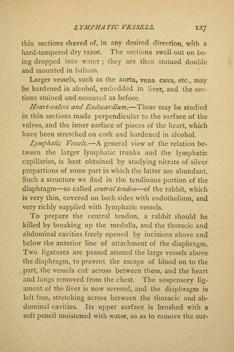 thin sections shaved of, in any desired direction, with a hard-tempered dry razor. The sections swell out on be- ing dropped into water ; they are then stained double and mounted in balsam. Larger vessels, such as the aorta, vena cava, etc., may be hardened in alcohol, embedded in liver, and the sec- tions stained and mounted as before. Heart-valves and Endocardium.—These may be studied in thin sections made perpendicular to the surface of the valves, and the inner surface of pieces of the heart, which have been stretched on cork and hardened in alcohol. Lymphatic Vessels.—A general view of the relation be- tween the larger lymphatic trunks and the lymphatic capillaries, is best obtained by studying nitrate of silver prepartions of some part in which the latter are abundant. Such a structure we find in the tendinous portion of the diaphragm—so called ce?itraltendon—of the rabbit, which is very thin, covered on both sides with endothelium, and very richly supplied with lymphatic vessels. To prepare the central tendon, a rabbit should he killed by breaking up the medulla, and the thoracic and abdominal cavities freely opened by incisions above and below the anterior line of attachment of the diaphragm. Two ligatures are passed around the large vessels above the diaphragm, to prevent the escape of blood on to the part, the vessels cut across between them, and the heart and lungs removed from the chest. The suspensory lig- ament of the liver is now severed, and the diaphragm is left free, stretching across between the thoracic and ab- dominal cavities. Its upper surface is brushed with a soft pencil moistened with water, so as to remove the sur-