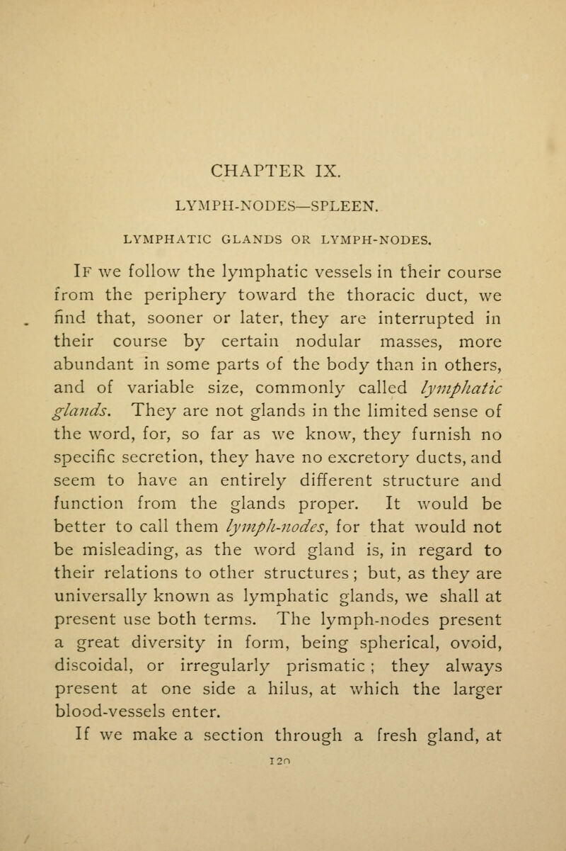 CHAPTER IX. LYMPH-NODES—SPLEEN. LYMPHATIC GLANDS OR LYMPH-NODES. If we follow the lymphatic vessels in their course from the periphery toward the thoracic duct, we find that, sooner or later, they are interrupted in their course by certain nodular masses, more abundant in some parts of the body than in others, and of variable size, commonly called lymphatic glands. They are not glands in the limited sense of the word, for, so far as we know, they furnish no specific secretion, they have no excretory ducts, and seem to have an entirely different structure and function from the glands proper. It would be better to call them lymph-nodes, for that would not be misleading, as the word gland is, in regard to their relations to other structures ; but, as they are universally known as lymphatic glands, we shall at present use both terms. The lymph-nodes present a great diversity in form, being spherical, ovoid, discoidal, or irregularly prismatic ; they always present at one side a hilus, at which the larger blood-vessels enter. If we make a section through a fresh gland, at T2n